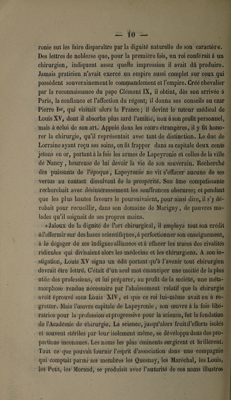 ronie sut les faire disparaître par la dignité naturelle de son caractère. Des lettres de noblesse que, pour la première fois, un roi conférait à un chirurgien, indiquent assez quelle impression il avait dû produire. Jamais praticien n’avait exercé un empire aussi complet sur ceux qui possèdent souverainement le commandement et l’empire. Créé chevalier par la reconnaissance du pape Clément IX, il obtint, dès son arrivée à Paris, la confiance et l’affection du régent; il donna ses conseils au czar Pierre 1er, qui visitait alors la France; il devint le tuteur médical de Louis XV, dont il absorba plus tard l’amitié, non à son profit personnel, mais à celui de son art. Appelé dans les cours étrangères, il y fit hono¬ rer la chirurgie, qu’il représentait avec tant de distinction. Leduc de Lorraine ayant reçu ses soins, on fit frapper dans sa capitale deux cents jetons en or, portant à la fois les armes de Lapeyronie et celles de la ville de Nancy, heureuse de lui devoir la vie de son souverain. Recherché des puissants de l’époque, Lapeyronie ne vit s’effacer aucune de ses vertus au contact dissolvant de la prospérité. Son âme compatissante recherchait avec désintéressement les souffrances obscures; et pendant que les plus hautes faveurs le poursuivaient, pour ainsi dire, il s’y dé¬ robait pour recueillir, dans son domaine de Marigny, de pauvres ma¬ lades qu’il soignait de ses propres mains. «Jaloux de la dignité de l’art chirurgical, il employa tout son crédit à l’affermir sur des bases scientifiques, à perfectionner son enseignement, à le dégager de ses indignes alliances et à effacer les traces des rivalités ridicules qui divisaient alors les médecins et les chirurgiens. A son in¬ stigation, Louis XV signa un édit portant qu’à l’avenir tout chirurgien devrait être lettré. C’était d’un seul mot émanciper une moitié de la plus utile des professions, et lui préparer, au profit de la société, une méta¬ morphose rendue nécessaire par l’abaissement relatif que la chirurgie avait éprouvé sous Louis XIV, et que ce roi lui-même avait eu à re¬ gretter. Mais l’œuvre capitale de Lapeyronie, son œuvre à la fois libé¬ ratrice pour la profession et progressive pour la science, fut la fondation de l’Académie de chirurgie. La science, jusqu’alors fruit d’efforts isolés et souvent stériles par leur isolement même, se développa dans des pro¬ portions inconnues. Les noms les plus éminents surgirent et brillèrent. Tout ce que pouvait fournir l’esprit d’association dans une compagnie qui comptait parmi ses membres les Quesnay, les Maréchal, les Louis, les Petit, les Morand, se produisit avec l’autorité de ces noms illustres