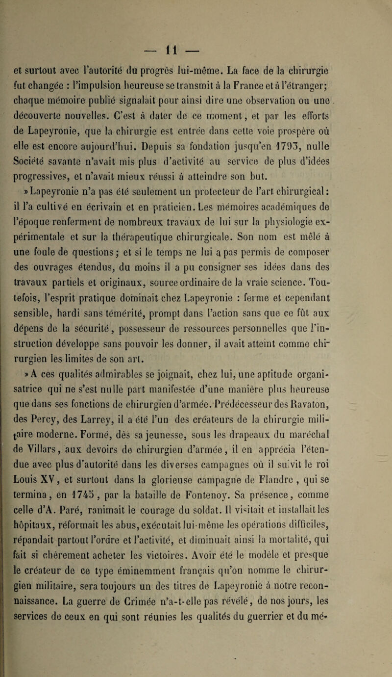 et surtout avec l’autorité du progrès lui-même. La face de la chirurgie fut changée : l’impulsion heureuse se transmit à la France et à l’étranger; chaque mémoire publié signalait pour ainsi dire une observation ou une découverte nouvelles. C’est à dater de ce moment, et par les efforts de Lapeyronie, que la chirurgie est entrée dans cette voie prospère où elle est encore aujourd’hui. Depuis sa fondation jusqu’en 1793, nulle Société savante n’avait mis plus d’activité au service de plus d’idées progressives, et n’avait mieux réussi à atteindre son but. » Lapeyronie n’a pas été seulement un protecteur de l’art chirurgical : il l’a cultivé en écrivain et en praticien. Les mémoires académiques de l’époque renferment de nombreux travaux de lui sur la physiologie ex¬ périmentale et sur la thérapeutique chirurgicale. Son nom est mêlé à une foule de questions ; et si le temps ne lui a pas permis de composer des ouvrages étendus, du moins il a pu consigner ses idées dans des travaux partiels et originaux, source ordinaire de la vraie science. Tou¬ tefois, l’esprit pratique dominait chez Lapeyronie : ferme et cependant sensible, hardi sans témérité, prompt dans l’action sans que ce fût aux dépens de la sécurité, possesseur de ressources personnelles que l’in¬ struction développe sans pouvoir les donner, il avait atteint comme chi¬ rurgien les limites de son art. »A ces qualités admirables se joignait, chez lui, une aptitude organi¬ satrice qui ne s’est nulle part manifestée d’une manière plus heureuse que dans ses fonctions de chirurgien d’armée. Prédécesseur des Ravaton, des Percy, des Larrey, il a été l’un des créateurs de la chirurgie mili¬ taire moderne. Formé, dès sa jeunesse, sous les drapeaux du maréchal de Villars, aux devoirs de chirurgien d’armée, il en apprécia l’éten¬ due avec plus d’autorité dans les diverses campagnes où il suivit le roi Louis XV, et surtout dans la glorieuse campagne de Flandre , qui se termina, en 1743, par la bataille de Fontenoy. Sa présence, comme celle d’A. Paré, ranimait le courage du soldat. Il visitait et installait les hôpitaux, réformait les abus, exécutait lui-même les opérations difficiles, répandait partout l’ordre et l’activité, et diminuait ainsi la mortalité, qui fait si chèrement acheter les victoires. Avoir été le modèle et presque le créateur de ce type éminemment français qu’on nomme le chirur¬ gien militaire, sera toujours un des titres de Lapeyronie à notre recon¬ naissance. La guerre de Crimée n’a-t-elle pas révélé, de nos jours, les services de ceux en qui sont réunies les qualités du guerrier et du me*