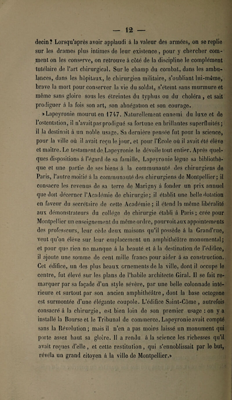 decin ? Lorsqu’après avoir applaudi à la valeur des armées, on se replie sur les drames plus intimes de leur existence, pour y chercher com¬ ment on les conserve, on retrouve à côté de la discipline le complément tutélaire de l’art chirurgical. Sur le champ du combat, dans les ambu¬ lances, dans les hôpitaux, le chirurgien militaire, s’oubliant lui-même, brave la mort pour conserver la vie du soldat, s’éteint sans murmure et même sans gloire sous les étreintes du typhus ou du choléra, et sait prodiguer à la fois son art, son abnégation et son courage. » Lapeyronie mourut en 1747. Naturellement ennemi du luxe et de l’ostentation, il n’avait pas prodigué sa fortune en brillantes superfluités; il la destinait à un noble usage. Sa dernière pensée fut pour la science, pour la ville où il avait reçu le jour, et pour l’École où il avait été élève et maître. Le testament de Lapeyronie le dévoile tout entier. Après quel¬ ques dispositions cà l’égard de sa famille, Lapeyronie lègue sa bibliothè¬ que et une partie de ses biens à la communauté des chirurgiens de Paris, l’autre moitié cà la communauté des chirurgiens de Montpellier; il consacre les revenus de sa terre de Marigny à fonder un prix annuel que doit décerner l’Académie de chirurgie; il établit une belle dotation en faveur du secrétaire de cette Académie; il étend la même libéralité aux démonstrateurs du collège de chirurgie établi à Paris; crée pour Montpellier un enseignement du même ordre, pourvoit aux appointements des professeurs, leur cède deux maisons qu’il possède à la Grand’rue, veut qu’on élève sur leur emplacement un amphilhécâtre monumental; et pour que rien ne manque à la beauté et à la destination de l’édifice, il ajoute une somme de cent mille francs pour aider à sa construction. Cet édifice, un des plus beaux ornements de la ville, dont il occupe le centre, fut élevé sur les plans de l’habile architecte Giral. Il se fait re¬ marquer par sa façade d’un style sévère, par une belle colonnade inté¬ rieure et surtout par son ancien amphithéâtre, dont la base octogone est surmontée d’une élégante coupole. L’édifice Saint-Côme, autrefois consacré à la chirurgie, est bien loin de son premier usage : on y a installé la Bourse et le Tribunal de commerce. Lapeyronie avait compté sans la Révolution; mais il n’en a pas moins laissé un monument qui porte assez haut sa gloire. 11 a rendu à la science les richesses qu’il avait reçues d’elle, et cette restitution, qui s’ennoblissait par le but, révéla un grand citoyen à la ville de Montpellier.»