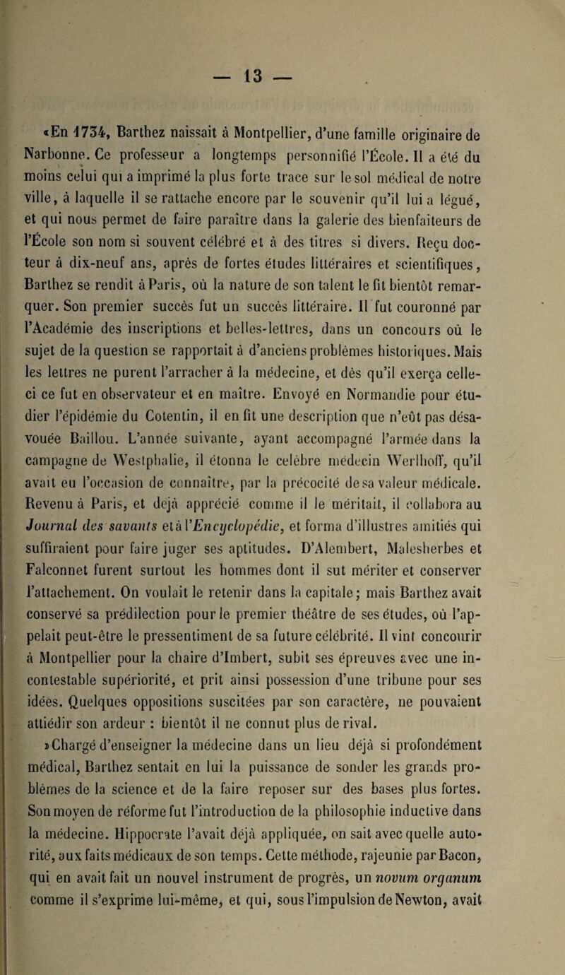 «En 4734, Barthez naissait à Montpellier, d’une famille originaire de Narbonne. Ce professeur a longtemps personnifié l’École. Il a été du moins celui qui a imprimé la plus forte trace sur le sol médical de notre ville, à laquelle il se rattache encore par le souvenir qu’il lui a légué, et qui nous permet de faire paraître dans la galerie des bienfaiteurs de l’École son nom si souvent célébré et à des titres si divers. Becu doc- O teur à dix-neuf ans, après de fortes études littéraires et scientifiques, Barthez se rendit à Paris, où la nature de son talent le fit bientôt remar¬ quer. Son premier succès fut un succès littéraire. Il fut couronné par l’Académie des inscriptions et belles-lettres, dans un concours où le sujet de la question se rapportait à d’anciens problèmes historiques. Mais les lettres ne purent l’arracher à la médecine, et dès qu’il exerça celle- ci ce fut en observateur et en maître. Envoyé en Normandie pour étu¬ dier l’épidémie du Cotentin, il en fit une description que n’eût pas désa¬ vouée Baillou. L’année suivante, ayant accompagné l’armée dans la campagne de Westphalie, il étonna le célébré médecin Werlhoff, qu’il avait eu l’occasion de connaître, par la précocité de sa valeur médicale. Revenu à Paris, et déjà apprécié comme il le méritait, il collabora au Jüurnal des savants etàl'Encyclopédie, et forma d’illustres amitiés qui suffiraient pour faire juger ses aptitudes. D’Alembert, Malesherbes et Falconnet furent surtout les hommes dont il sut mériter et conserver l’attachement. On voulait le retenir dans la capitale; mais Barthez avait conservé sa prédilection pour le premier théâtre de ses études, où l’ap¬ pelait peut-être le pressentiment de sa future célébrité. Il vint concourir à Montpellier pour la chaire d’Imbert, subit ses épreuves avec une in¬ contestable supériorité, et prit ainsi possession d’une tribune pour ses idées. Quelques oppositions suscitées par son caractère, ne pouvaient attiédir son ardeur : bientôt il ne connut plus de rival. i>Chargé d’enseigner la médecine dans un lieu déjà si profondément médical, Barthez sentait en lui la puissance de sonder les grands pro¬ blèmes de la science et de la faire reposer sur des bases plus fortes. Son moyen de réforme fut l’introduction de la philosophie inductive dans la médecine. Hippocrate l’avait déjà appliquée, on sait avec quelle auto* rité, aux faits médicaux de son temps. Cette méthode, rajeunie par Bacon, qui en avait fait un nouvel instrument de progrès, un novum organum comme il s’exprime lui-même, et qui, sous l’impulsion de Newton, avait