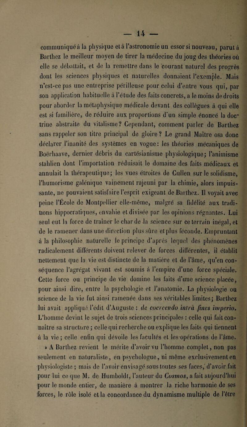 communiqué à la physique el à l’astronomie un essor si nouveau, parut à Barthez le meilleur moyen de tirer la médecine du joug des théories où elle se débattait, et de la remettre dans le courant naturel des progrès dont les sciences physiques et naturelles donnaient l’exemple. Mais n’est-ce pas une entreprise périlleuse pour celui d’entre vous qui, par son application habituelle à l’étude des faits concrets, a le moins de droits pour aborder la métaphysique médicale devant des collègues à qui elle est si familière, de réduire aux proportions d'un simple énoncé la doc¬ trine abstraite du vitalisme? Cependant, comment parler de Barthez sans rappeler son titre principal de gloire? Le grand Maître osa donc déclarer l’inanité des systèmes en vogue: les théories mécaniques de Boërhaave, dernier débris du cartésianisme physiologique; l’animisme stahlien dont l’importation réduisait le domaine des faits médicaux et annulait la thérapeutique; les vues étroites de Cullen sur le solidisme, l’humorisme galénique vainement rajeuni par la chimie, alors impuis¬ sante, ne pouvaient satisfaire l’esprit exigeant de Barthez. Il voyait avec peine l’École de Montpellier elle-même, malgré sa fidélité aux tradi¬ tions hippocratiques, envahie et divisée par les opinions régnantes. Lui seul eut la force de traîner le char de la science sur ce terrain inégal, et de le ramener dans une direction plus sûre et plus féconde. Empruntant à la philosophie naturelle le principe d’après lequel des phénomènes radicalement différents doivent relever de forces differentes, il établit nettement que la vie est distincte de la matière et de l’âme, qu’en con¬ séquence l’agrégat vivant est soumis à l’empire d’une force spéciale. Cette force ou principe de vie domine les laits d’une science placée, pour ainsi dire, entre la psychologie et l’analomie. La physiologie ou science de la vie fut ainsi ramenée dans ses véritables limites; Bartbez lui avait appliqué l’édit d’Auguste : de coercendo intrà fines in/perio. L’homme devint le sujet de trois sciences principales : celle qui fait con¬ naître sa structure ; celle qui recherche ou explique les faits qui tiennent à la vie; celle enfin qui dévoile les facultés et les-opérations de l’âme. » A Barthez revient le mérite d’avoir vu l’homme complet, non pas seulement en naturaliste, en psychologue, ni même exclusivement en physiologiste; mais de l’avoir envisagé sous toutes ses faces,'d’avoir fait pour lui ce que M. de Humboldt, l’auteur du Cosmos, a fait aujourd’hui pour le monde entier, de manière à montrer la riche harmonie de ses forces, le rôle isolé et la concordance du dynamisme multiple de l’être