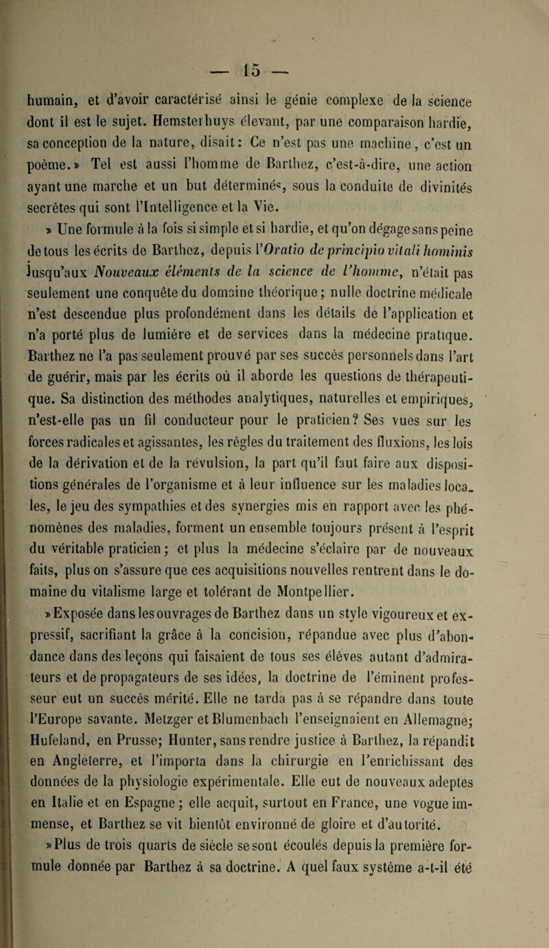 humain, et d’avoir caractérisé ainsi le génie complexe de la science dont il est le sujet. Hemsterhuys élevant, par une comparaison hardie, sa conception de la nature, disait: Ce n’est pas une machine, c’est un poème.» Tel est aussi l’homme de Barthez, c’est-à-dire, une action ayant une marche et un but déterminé*, sous la conduite de divinités secrètes qui sont l’Intelligence et la Vie. » Une formule à la fois si simple et si hardie, et qu’on dégage sans peine de tous les écrits de Barthez, depuis VOratio de princijnovitaUhominis Jusqu’aux Nouveaux éléments de la science de l’homme, n’était pas seulement une conquête du domaine théorique; nulle doctrine médicale n’est descendue plus profondément dans les détails de l’application et n’a porté plus de lumière et de services dans la médecine pratique. Barthez ne l’a pas seulement prouvé par ses succès personnels dans l’art de guérir, mais par les écrits ou il aborde les questions de thérapeuti¬ que. Sa distinction des méthodes analytiques, naturelles et empiriques, n’est-elle pas un fil conducteur pour le praticien? Ses vues sur les forces radicales et agissantes, les règles du traitement des fluxions, les lois de la dérivation et de la révulsion, la part qu’il faut faire aux disposi¬ tions générales de l’organisme et à leur influence sur les maladies loca_ les, le jeu des sympathies et des synergies mis en rapport avec les phé¬ nomènes des maladies, forment un ensemble toujours présent à l’esprit du véritable praticien ; et plus la médecine s’éclaire par de nouveaux faits, plus on s’assure que ces acquisitions nouvelles rentrent dans le do¬ maine du vitalisme large et tolérant de Montpellier. » Exposée dans les ouvrages de Barthez dans un style vigoureux et ex¬ pressif, sacrifiant la grâce à la concision, répandue avec plus d’abon¬ dance dans des leçons qui faisaient de tous ses élèves autant d’admira¬ teurs et de propagateurs de ses idées, la doctrine de l’éminent profes¬ seur eut un succès mérité. Elle ne tarda pas à se répandre dans toute l’Europe savante. Metzger et Blumenbach l’enseignaient en Allemagne; Hufeland, en Prusse; Hunter, sans rendre justice à Barthez, la répandit en Angleterre, et l’importa dans la chirurgie en l’enrichissant des données de la physiologie expérimentale. Elle eut de nouveaux adeptes en Italie et en Espagne; elle acquit, surtout en France, une vogue im¬ mense, et Barthez se vit bientôt environné de gloire et d’autorité. »Plus de trois quarts de siècle se sont écoulés depuis la première for¬ mule donnée par Barthez à sa doctrine. A quel faux système a-t-il été