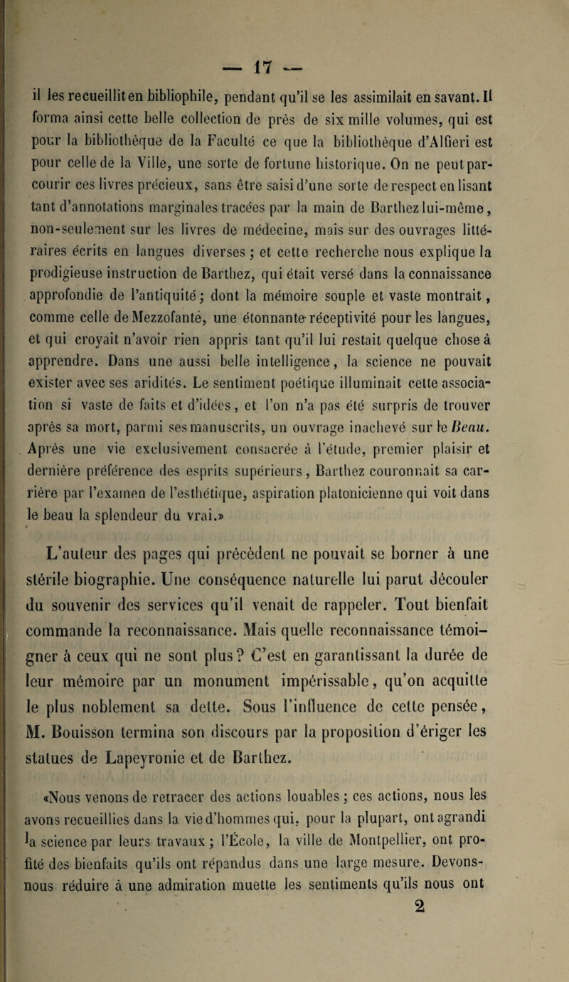 il les recueillit en bibliophile, pendant qu’il se les assimilait en savant. Il forma ainsi cette belle collection de près de six mille volumes, qui est pour la bibliothèque de la Faculté ce que la bibliothèque d’Alfieri est pour celle de la Ville, une sorte de fortune historique. On ne peutpar- courir ces livres précieux, sans être saisi d’une sorte de respect en lisant tant d’annotations marginales tracées par la main de Barthez lui-même, non-seulement sur les livres de médecine, mais sur des ouvrages litté¬ raires écrits en langues diverses ; et cette recherche nous explique la prodigieuse instruction de Barthez, qui était versé dans la connaissance approfondie de l’antiquité; dont la mémoire souple et vaste montrait, comme celle de Mezzofante, une étonnante-réceptivité pour les langues, et qui croyait n’avoir rien appris tant qu’il lui restait quelque chose à apprendre. Dans une aussi belle intelligence, la science ne pouvait exister avec ses aridités. Le sentiment poétique illuminait celte associa¬ tion si vaste de faits et d’idées, et l’on n’a pas été surpris de trouver après sa mort, parmi ses manuscrits, un ouvrage inachevé suri g Beau. Après une vie exclusivement consacrée à l’étude, premier plaisir et dernière préférence des esprits supérieurs, Barthez couronnait sa car¬ rière par l’exatnen de l’esthétique, aspiration platonicienne qui voit dans le beau la splendeur du vrai.» L’auteur des pages qui précèdent ne pouvait se borner à une stérile biographie. Une conséquence naturelle lui parut découler du souvenir des services qu’il venait de rappeler. Tout bienfait commande la reconnaissance. Mais quelle reconnaissance témoi¬ gner à ceux qui ne sont plus? L’est en garantissant la durée de leur mémoire par un monument impérissable, qu’on acquitte le plus noblement sa dette. Sous Finfluence de cette pensée, M. Bouisson termina son discours par la proposition d’ériger les statues de Lapeyronie et de Barthez. «Nous venons de retracer des actions louables ; ces actions, nous les avons recueillies dans la vie d’hommes qui. pour la plupart, ont agrandi la science par leurs travaux; l’École, la ville de Montpellier, ont pro¬ fité des bienfaits qu’ils ont répandus dans une large mesure. Devons- nous réduire à une admiration muette les sentiments qu’ils nous ont 2