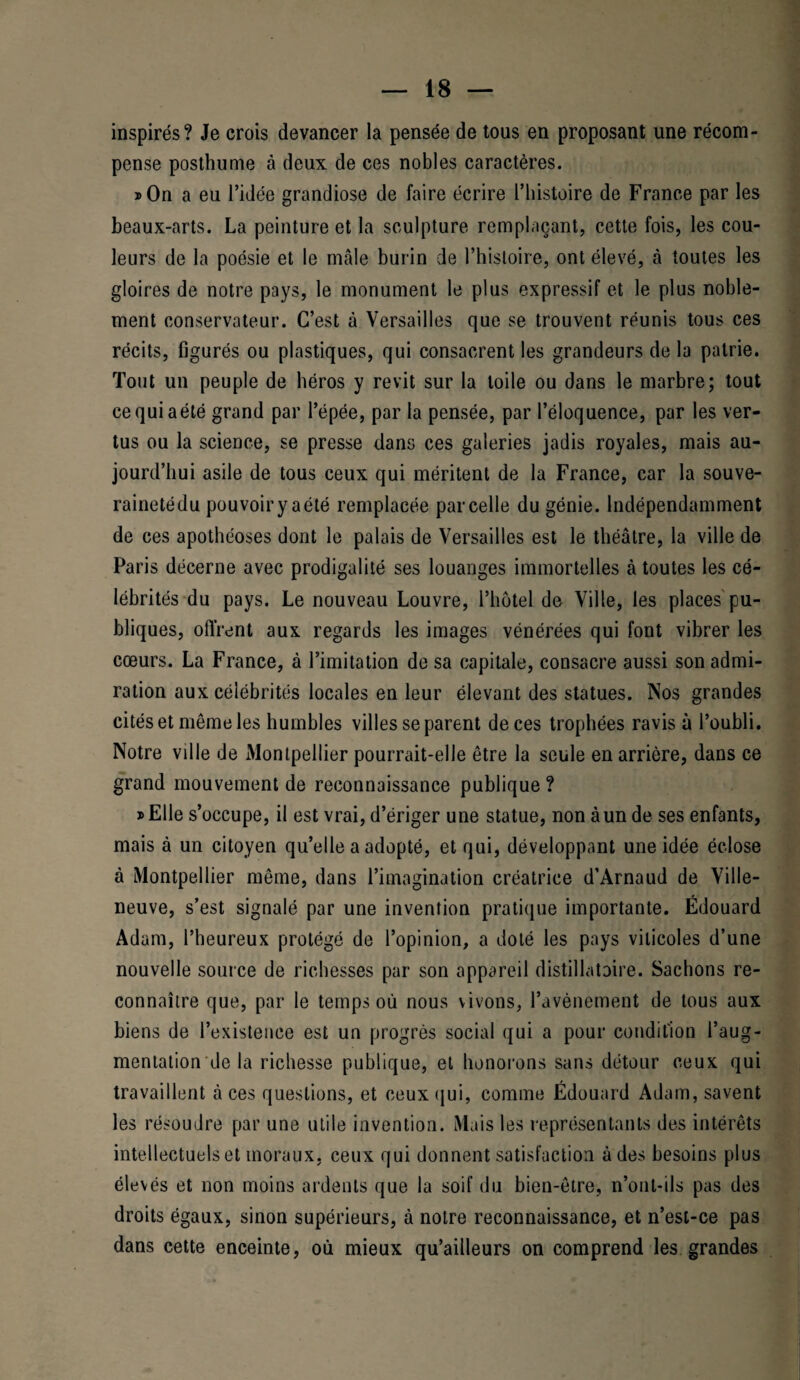 inspirés? Je crois devancer la pensée de tous en proposant une récom¬ pense posthume à deux de ces nobles caractères. » On a eu l’idée grandiose de faire écrire l’histoire de France par les beaux-arts. La peinture et la sculpture remplaçant, cette fois, les cou¬ leurs de la poésie et le mâle burin de l’histoire, ont élevé, à toutes les gloires de notre pays, le monument le plus expressif et le plus noble¬ ment conservateur. C’est à Versailles que se trouvent réunis tous ces récits, figurés ou plastiques, qui consacrent les grandeurs de la patrie. Tout un peuple de héros y revit sur la toile ou dans le marbre; tout cequiaétë grand par l’épée, par la pensée, par l’éloquence, par les ver¬ tus ou la science, se presse dans ces galeries jadis royales, mais au¬ jourd’hui asile de tous ceux qui méritent de la France, car la souve- rainetédu pouvoir y aété remplacée parcelle du génie. Indépendamment de ces apothéoses dont le palais de Versailles est le théâtre, la ville de Paris décerne avec prodigalité ses louanges immortelles à toutes les cé¬ lébrités du pays. Le nouveau Louvre, l’hôtel de Ville, les places pu¬ bliques, offrent aux regards les images vénérées qui font vibrer les cœurs. La France, à l’imitation de sa capitale, consacre aussi son admi¬ ration aux célébrités locales en leur élevant des statues. Nos grandes cités et même les humbles villes séparent de ces trophées ravis à l’oubli. Notre ville de Montpellier pourrait-elle être la seule en arrière, dans ce grand mouvement de reconnaissance publique ? j> Elle s’occupe, il est vrai, d’ériger une statue, non à un de ses enfants, mais à un citoyen qu’elle a adopté, et qui, développant une idée éclose à Montpellier même, dans l’imagination créatrice d’Arnaud de Ville- neuve, s’est signalé par une invention pratique importante. Édouard Adam, l’heureux protégé de l’opinion, a doté les pays viticoles d’une nouvelle source de richesses par son appareil distillatoire. Sachons re¬ connaître que, par le temps où nous vivons, l’avènement de tous aux biens de l’existence est un progrès social qui a pour condition l’aug¬ mentation de la richesse publique, et honorons sans détour ceux qui travaillent à ces questions, et ceux qui, comme Édouard Adam, savent les résoudre par une utile invention. Mais les représentants des intérêts intellectuels et moraux, ceux qui donnent satisfaction à des besoins plus élevés et non moins ardents que la soif du bien-être, n’ont-ils pas des droits égaux, sinon supérieurs, à notre reconnaissance, et n’est-ce pas dans cette enceinte, où mieux qu’ailleurs on comprend les grandes