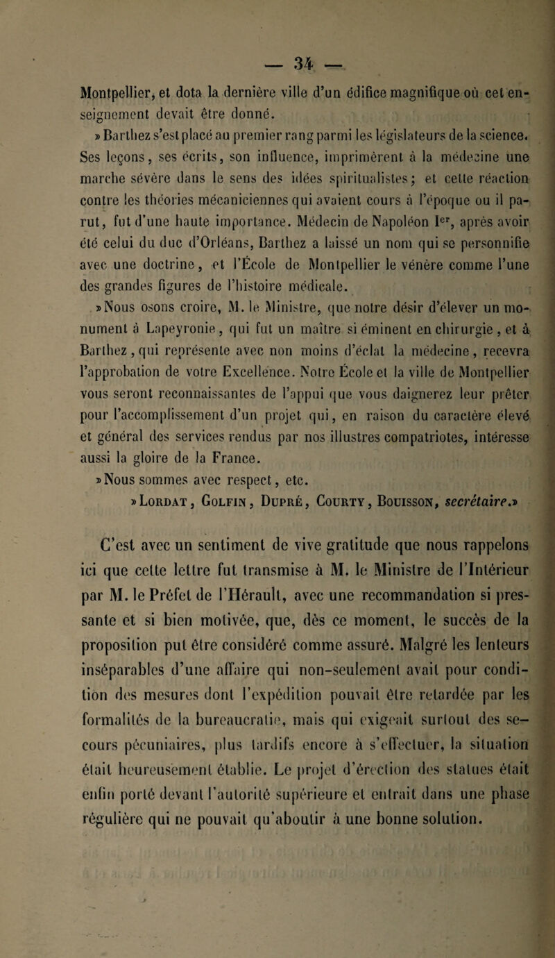 Montpellier, et dota la dernière ville d’un édifice magnifique où cet en¬ seignement devait être donné. » Barthez s’est placé au premier rang parmi les législateurs de la science. Ses leçons, ses écrits, son influence, imprimèrent à la médecine une marche sévère dans le sens des idées spiritualistes; et celte réaction contre les théories mécaniciennes qui avaient cours à l’époque ou il pa¬ rut, fut d’une haute importance. Médecin de Napoléon 1er, après avoir été celui du duc d’Orléans, Barthez a laissé un nom qui se personnifie avec une doctrine, et l’École de Montpellier le vénère comme l’une des grandes figures de l’histoire médicale. »Nous osons croire, M. le Ministre, que notre désir d’élever un mo¬ nument à Lapeyronie, qui fut un maître si éminent en chirurgie , et à Barthez, qui représente avec non moins d’éclat la médecine, recevra l’approbation de votre Excellence. Notre École et la ville de Montpellier vous seront reconnaissantes de l’appui que vous daignerez leur prêter pour l’accomplissement d’un projet qui, en raison du caractère élevé et général des services rendus par nos illustres compatriotes, intéresse aussi la gloire de la France. » Nous sommes avec respect, etc. »Lordat, Golfin, Dupré, Courty, Bouisson, secrétaire.d C’est avec un sentiment de vive gratitude que nous rappelons ici que celte lettre fut transmise à M. le Ministre de l’Intérieur par M. le Préfet de l’Hérault, avec une recommandation si pres¬ sante et si bien motivée, que, dès ce moment, le succès de la proposition put être considéré comme assuré. Malgré les lenteurs inséparables d’une affaire qui non-seulement avait pour condi¬ tion des mesures dont l’expédition pouvait être retardée par les formalités de la bureaucratie, mais qui exigeait surtout des se¬ cours pécuniaires, plus tardifs encore à s’effectuer, la situation était heureusement établie. Le projet d’érection des statues était enfin porté devant l’autorité supérieure et entrait dans une phase régulière qui ne pouvait qu'aboutir à une bonne solution.