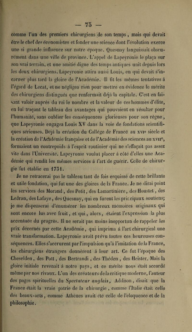 comme l’un des premiers chirurgiens de son temps, mais qui devait être le chef des économistes et fonder une science dont l’évolution exerce une si grande influence sur notre époque. Quesnay languissait obscu¬ rément dans une ville de province. L’appel de Lapeyronie le plaça sur son vrai terrain, et une amitié digne des temps antiques unit depuis lors les deux chirurgiens. Lapeyronie attira aussi Louis, en qui devait s’in¬ carner plus tard la gloire de l’Académie. Il fit les mêmes tentatives à l’égard de Lecat, et ne négligea rien pour mettre en évidence le mérite des chirurgiens distingués que renfermait déjà la capitale. C’est en fai¬ sant valoir auprès du roi le nombre et la valeur de ces hommes d’élite, en lui traçant le tableau des avantages qui pouvaient en résulter pour l’humanité, sans oublier les conséquences glorieuses pour son règne, que Lapeyronie engagea Louis XV dans la voie de fondations scientifi¬ ques sérieuses. Déjà la création du Collège de Francé au xvie siècle et la création de l’Acfadémie française et de l’Académie des sciences au xvne, formaient un contrepoids à l’esprit routinier qui ne s'effaçait pas assez vite dans l’Université. Lapeyronie voulut placer à côté d’elles une Aca¬ démie qui rendit les mêmes services à l’art de guérir. Celle de chirur¬ gie fut établie en 1751. Je ne retracerai pas le tableau tant de fois esquissé de cette brillante et utile fondation, qui fut une des gloires de la France. Je ne dirai point les services des Morand , des Petit, des Lamartinière, des Houstet, des Ledran, des Lafaye, des Quesnay, qui en furent les principaux soutiens; je me dispenserai d’énumérer les nombreux mémoires originaux qui sont encore lus avec fruit, et qui, alors, étaient l’expression la plus accentuée du progrès. Il ne serait pas moins inopportun de rappeler les prix décernés par cette Académie, qui imprima à l’art chirurgical une vraie transformation. Lapeyronie avait prévu toutes ces heureuses con¬ séquences. Elles s’accrurent par l’impulsion qu’à l’imitation de la France, les chirurgiens étrangers donnèrent à leur art. Ce fut l’époque des Cheselden, des Pott, des Berlrandi , des Théden , des Heister. Mais la gloire initiale revenait à notre pays, et ce mérite nous était accordé même par nos rivaux. L’un des créateurs de la critique moderne, l’auteur des pages spirituelles du Spectateur anglais, Addison, disait que la France était la vraie patrie de la chirurgie , comme l’Italie était celle des beaux-arts, comme Athènes avait été celle de l’éloquence et de la philosophie.