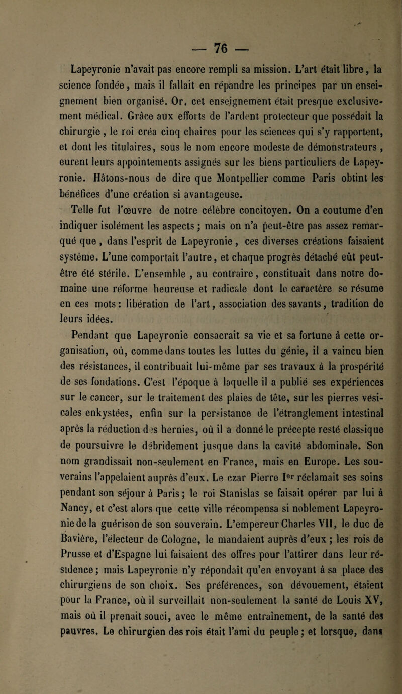 Lapeyronie n’avait pas encore rempli sa mission. L’art était libre, la science fondée, mais il fallait en répandre les principes par un ensei¬ gnement bien organisé. Or, cet enseignement était presque exclusive¬ ment médical. Grâce aux efforts de Tardent protecteur que possédait la chirurgie , le roi créa cinq chaires pour les sciences qui s’y rapportent, et dont les titulaires, sous le nom encore modeste de démonstrateurs , eurent leurs appointements assignés sur les biens particuliers de Lapey- ronie. Hâtons-nous de dire que Montpellier comme Paris obtint les bénéfices d’une création si avantageuse. Telle fut l’œuvre de notre célèbre concitoyen. On a coutume d’en indiquer isolément les aspects ; mais on n’a peut-être pas assez remar¬ qué que , dans l’esprit de Lapeyronie, ces diverses créations faisaient système. L’une comportait l’autre, et chaque progrès détaché eût peut- être été stérile. L’ensemble , au contraire, constituait dans notre do¬ maine une réforme heureuse et radicale dont le caractère se résume en ces mots : libération de l’art, association des savants, tradition de leurs idées. Pendant que Lapeyronie consacrait sa vie et sa fortune à cette or¬ ganisation, où, comme dans toutes les luttes du génie, il a vaincu bien des résistances, il contribuait lui*même par ses travaux à la prospérité de ses fondations. C’est l’époque à laquelle il a publié ses expériences sur le cancer, sur le traitement des plaies de tête, sur les pierres vési¬ cales enkystées, enfin sur la persistance de l’étranglement intestinal après la réduction des hernies, où il a donné le précepte resté classique de poursuivre le débridement jusque dans la cavité abdominale. Son nom grandissait non-seulement en France, mais en Europe. Les sou¬ verains l’appelaient auprès d’eux. Le czar Pierre Ier réclamait ses soins pendant son séjour à Paris ; le roi Stanislas se faisait opérer par lui à Nancy, et c’est alors que cette ville récompensa si noblement Lapeyro¬ nie de la guérison de son souverain. L’empereur Charles VII, le duc de Bavière, l’électeur de Cologne, le mandaient auprès d’eux ; les rois de Prusse et d’Espagne lui faisaient des offres pour l’attirer dans leur ré¬ sidence; mais Lapeyronie n’y répondait qu’en envoyant à sa place des chirurgiens de son choix. Ses préférences, son dévouement, étaient pour la France, où il surveillait non-seulement la santé de Louis XV, mais où il prenait souci, avec le même entraînement, de la santé des pauvres. Le chirurgien des rois était l’ami du peuple; et lorsque, dans