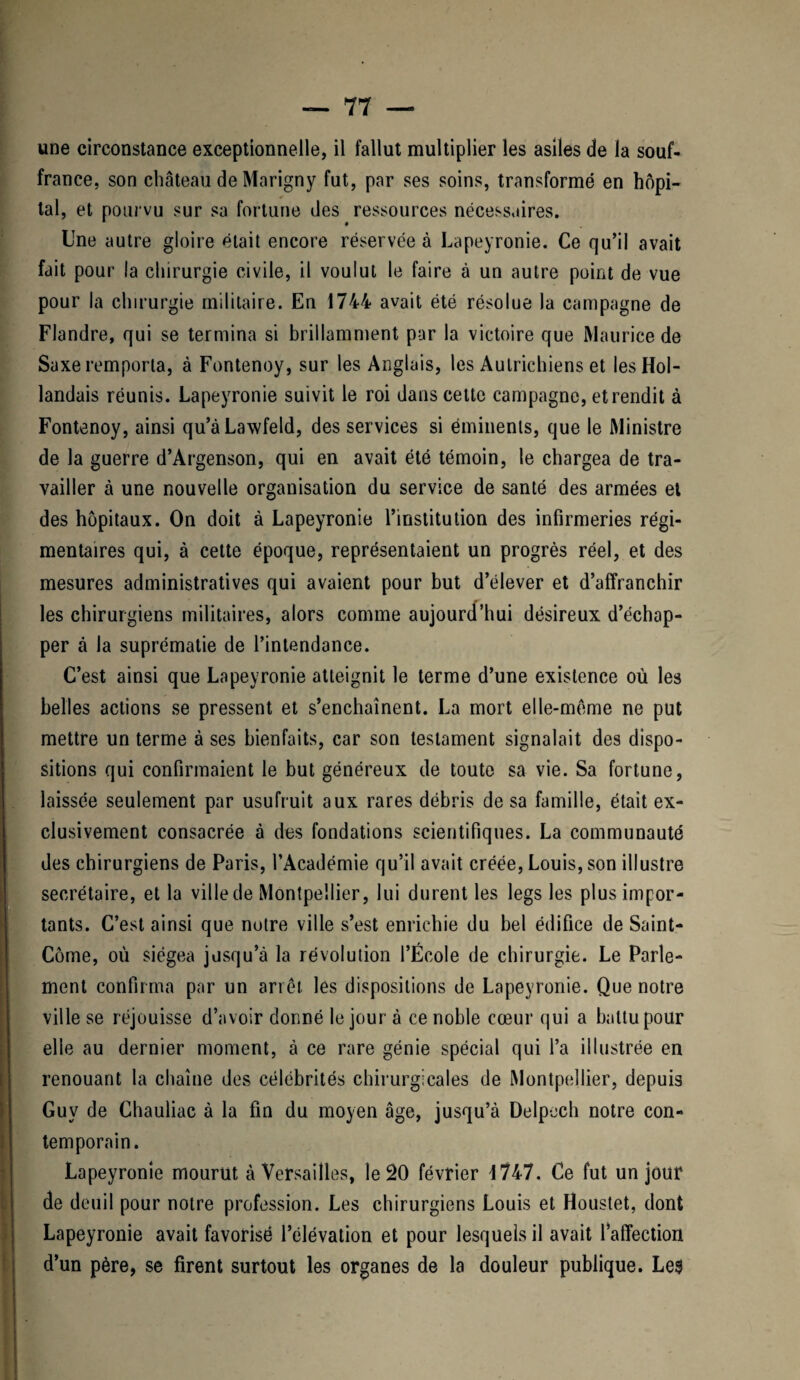 france, son château de Marigny fut, par ses soins, transformé en hôpi¬ tal, et pourvu sur sa fortune des ressources nécessaires. Une autre gloire était encore réservée à Lapeyronie. Ce qu’il avait fait pour la chirurgie civile, il voulut le faire à un autre point de vue pour la chirurgie militaire. En 1744 avait été résolue la campagne de Flandre, qui se termina si brillamment par la victoire que Maurice de Saxe remporta, à Fontenoy, sur les Anglais, les Autrichiens et les Hol¬ landais réunis. Lapeyronie suivit le roi dans cette campagne, et rendit à Fontenoy, ainsi qu’àLawfeld, des services si éminents, que le Ministre de la guerre d’Argenson, qui en avait été témoin, le chargea de tra¬ vailler à une nouvelle organisation du service de santé des armées et des hôpitaux. On doit à Lapeyronie l’institution des infirmeries régi¬ mentaires qui, à cette époque, représentaient un progrès réel, et des mesures administratives qui avaient pour but d’élever et d’affranchir les chirurgiens militaires, alors comme aujourd’hui désireux d’échap¬ per à la suprématie de l’intendance. C’est ainsi que Lapeyronie atteignit le terme d’une existence où les belles actions se pressent et s’enchaînent. La mort elle-même ne put mettre un terme à ses bienfaits, car son testament signalait des dispo¬ sitions qui confirmaient le but généreux de toute sa vie. Sa fortune, laissée seulement par usufruit aux rares débris de sa famille, était ex¬ clusivement consacrée à des fondations scientifiques. La communauté des chirurgiens de Paris, l’Académie qu’il avait créée, Louis, son illustre secrétaire, et la ville de Montpellier, lui durent les legs les plus impor¬ tants. C’est ainsi que notre ville s’est enrichie du bel édifice de Saint- Côme, où siégea jusqu’à la révolution l’École de chirurgie. Le Parle¬ ment confirma par un arrêt les dispositions de Lapeyronie. Que notre ville se réjouisse d’avoir donné le jour à ce noble cœur qui a battu pour elle au dernier moment, à ce rare génie spécial qui l’a illustrée en renouant la chaîne des célébrités chirurgicales de Montpellier, depuis Guy de Chauliac à la fin du moyen âge, jusqu’à Delpech notre con¬ temporain. Lapeyronie mourut à Versailles, le 20 février 4 747. Ce fut un jour de deuil pour notre profession. Les chirurgiens Louis et Houstet, dont Lapeyronie avait favorisé l’élévation et pour lesquels il avait l’affection d’un père, se firent surtout les organes de la douleur publique. Le$