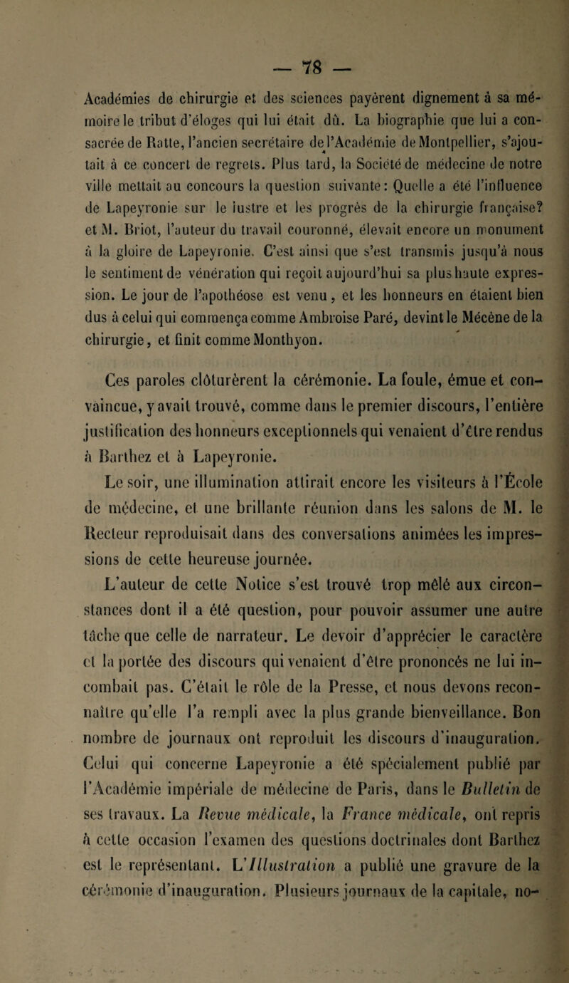 Académies de chirurgie et des sciences payèrent dignement à sa mé¬ moire le tribut d’éloges qui lui était dû. La biographie que lui a con¬ sacrée de Ratte, l’ancien secrétaire de l’Académie de Montpellier, s’ajou¬ tait à ce concert de regrets. Plus tard, la Société de médecine de notre ville mettait au concours la question suivante: Quelle a été l'influence de Lapeyronie sur le iustre et les progrès de la chirurgie française? et M. Briot, l’auteur du travail couronné, élevait encore un monument à la gloire de Lapeyronie. C’est ainsi que s’est transmis jusqu’à nous le sentiment de vénération qui reçoit aujourd’hui sa plus haute expres¬ sion. Le jour de l’apothéose est venu, et les honneurs en étaient bien dus à celui qui commença comme Ambroise Paré, devint le Mécène de la chirurgie, et finit commeMonthyon. Ces paroles clôturèrent la cérémonie. La foule, émue et con¬ vaincue, y avait trouvé, comme dans le premier discours, l’entière justification des honneurs exceptionnels qui venaient d’être rendus à Barthez et û Lapeyronie. Le soir, une illumination attirait encore les visiteurs à l’École de médecine, et une brillante réunion dans les salons de M. le Itecteur reproduisait dans des conversations animées les impres¬ sions de cette heureuse journée. L’auteur de cette Notice s’est trouvé trop mêlé aux circon¬ stances dont il a été question, pour pouvoir assumer une autre tâche que celle de narrateur. Le devoir d’apprécier le caractère cl la portée des discours qui venaient d’être prononcés ne lui in¬ combait pas. C’était le rôle de la Presse, et nous devons recon¬ naître qu’elle l’a rempli avec la plus grande bienveillance. Bon nombre de journaux ont reproduit les discours d’inauguration. Celui qui concerne Lapeyronie a été spécialement publié par l’Académie impériale de médecine de Paris, dans le Bulletin de ses travaux. La Revue médicale, la France médicale, ont repris h cette occasion l’examen des questions doctrinales dont Barthez est le représentant. L’Illustration a publié une gravure de la cérémonie d’inauguration. Plusieurs journaux de la capitale, no-