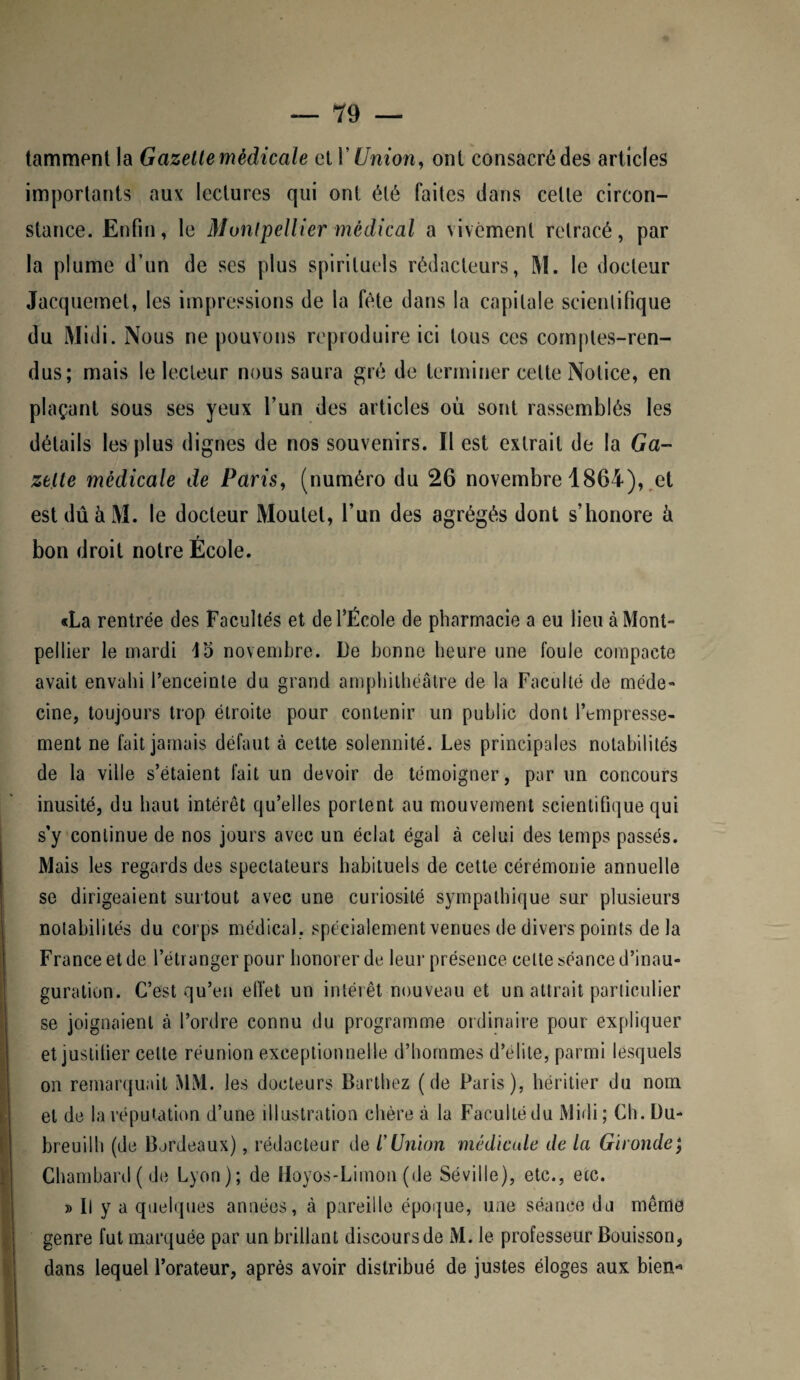 tamment la Gazelle médicale el Y Union, ont consacré des articles importants aux lectures qui ont été faites dans celle circon¬ stance. Enfin, le Montpellier médical a vivement retracé, par la plume d’un de ses plus spirituels rédacteurs, M. le docteur Jacquemet, les impressions de la fête dans la capitale scientifique du Midi. Nous ne pouvons reproduire ici tous ces comptes-ren¬ dus; mais le lecteur nous saura gré de terminer cette Notice, en plaçant sous ses yeux l’un des articles où sont rassemblés les détails les plus dignes de nos souvenirs. Il est extrait de la Ga¬ zelle médicale de Paris, (numéro du 26 novembre 1864), et est dû à M. le docteur Moutet, l’un des agrégés dont s’honore à bon droit notre École. «La rentrée des Facultés et de l’École de pharmacie a eu lieu à Mont¬ pellier le mardi 15 novembre. De bonne heure une foule compacte avait envahi l’enceinte du grand amphithéâtre de la Faculté de méde¬ cine, toujours trop étroite pour contenir un public dont l’empresse¬ ment ne fait jamais défaut à celte solennité. Les principales notabilités de la ville s’étaient fait un devoir de témoigner, par un concours inusité, du haut intérêt qu’elles portent au mouvement scientifique qui s’y continue de nos jours avec un éclat égal à celui des temps passés. Mais les regards des spectateurs habituels de cette cérémonie annuelle se dirigeaient surtout avec une curiosité sympathique sur plusieurs notabilités du corps médical, spécialement venues de divers points de la France et de l’étranger pour honorer de leur présence celte séance d’inau¬ guration. C’est qu’en effet un intérêt nouveau et un attrait particulier se joignaient à l’ordre connu du programme ordinaire pour expliquer et justifier cette réunion exceptionnelle d’hommes d’élite, parmi lesquels on remarquait MM. les docteurs Barthez (de Paris), héritier du nom el de la réputation d’une illustration chère à la Faculté du Midi ; Ch. Du- breuilh (de Bordeaux), rédacteur de l*Union médicale de la Gironde; Chambard(de Lyon); de Hoyos-Limon (de Séville), etc., etc. » Il y a quelques années, à pareille époque, une séance du même genre fut marquée par un brillant discours de M. le professeur Bouisson, dans lequel l’orateur, après avoir distribué de justes éloges aux bien-*