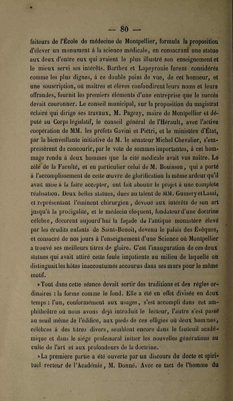 faiteurs de l'École de médecine de Montpellier, formula la proposition d''élever un monument à la science médicale, en consacrant une statue aux deux d’entre eux qui avaient le plus illustré son enseignement et le mieux servi ses intérêts. Barthez et Lapeyronie furent considérés comme les plus dignes, à ce double point de vue, de cet honneur, et une souscription, où maîtres et élèves confondirent leurs noms et leurs offrandes, fournit les premiers éléments d’une entreprise que le succès devait couronner. Le conseil municipal, sur la proposition du magistrat éclairé qui dirige ses travaux, M. Pagezy, maire de Montpellier et dé¬ puté au Corps législatif, le conseil général de l’Hérault, avec l’active coopération de MM. les préfets Gavini et Piétri, et le ministère d’État, par la bienveillante initiative de M. le sénateur Michel Chevalier, s’em¬ pressèrent de concourir, par le vote de sommes importantes, à cet hom¬ mage rendu à deux hommes que la cité médicale avait vus naître. Le zèle de la Faculté, et en particulier celui de M. Bouisson, qui a porté à l’accomplissement de cette œuvre de glorification la même ardeui qu’il avait mise à la faire accepter, ont fait aboutir le projet à une complète réalisation. Deux belles statues, dues au talent de MM. GumeryetLami, et représentant l’éminent chirurgien, dévoué aux intérêts de son art jusqu’à la prodigalité, et le médecin éloquent, fondateur d’une doctrine célèbre, décorent aujourd’hui la façade de l’antique monastère élevé par les érudits enfants de Saint-Benoît, devenu le palais des Évêques, et consacré de nos jours à l’enseignement d’une Science où Montpellier a trouvé ses meilleurs titres de gloire. C’est l’inauguration de ces deux statues qui avait attiré cette foule impatiente au milieu de laquelle on distinguait les hôtes inaccoutumés accourus dans ses murs pour le même motif. » Tout dans cette séance devait sortir des traditions et des règles or¬ dinaires : la forme comme le fond. Elle a été en effet divisée en deux temps: l’un, conformément aux usages, s’est accompli dans cet am¬ phithéâtre où nous avons déjà introduit le lecteur, l’autre s’est passé au seuil même de l’édifice, aux pieds de ces effigies où deux hommes, célèbres à des titres divers, semblent encore dans le fauteuil acadé¬ mique et dans le siège professoral initier les nouvelles générations au culte de l’art et aux profondeurs de la doctrine. »La première partie a été ouverte par un discours du docte et spiri¬ tuel recteur de l’Académie, M. Donné* Avec ce tact de l’homme du