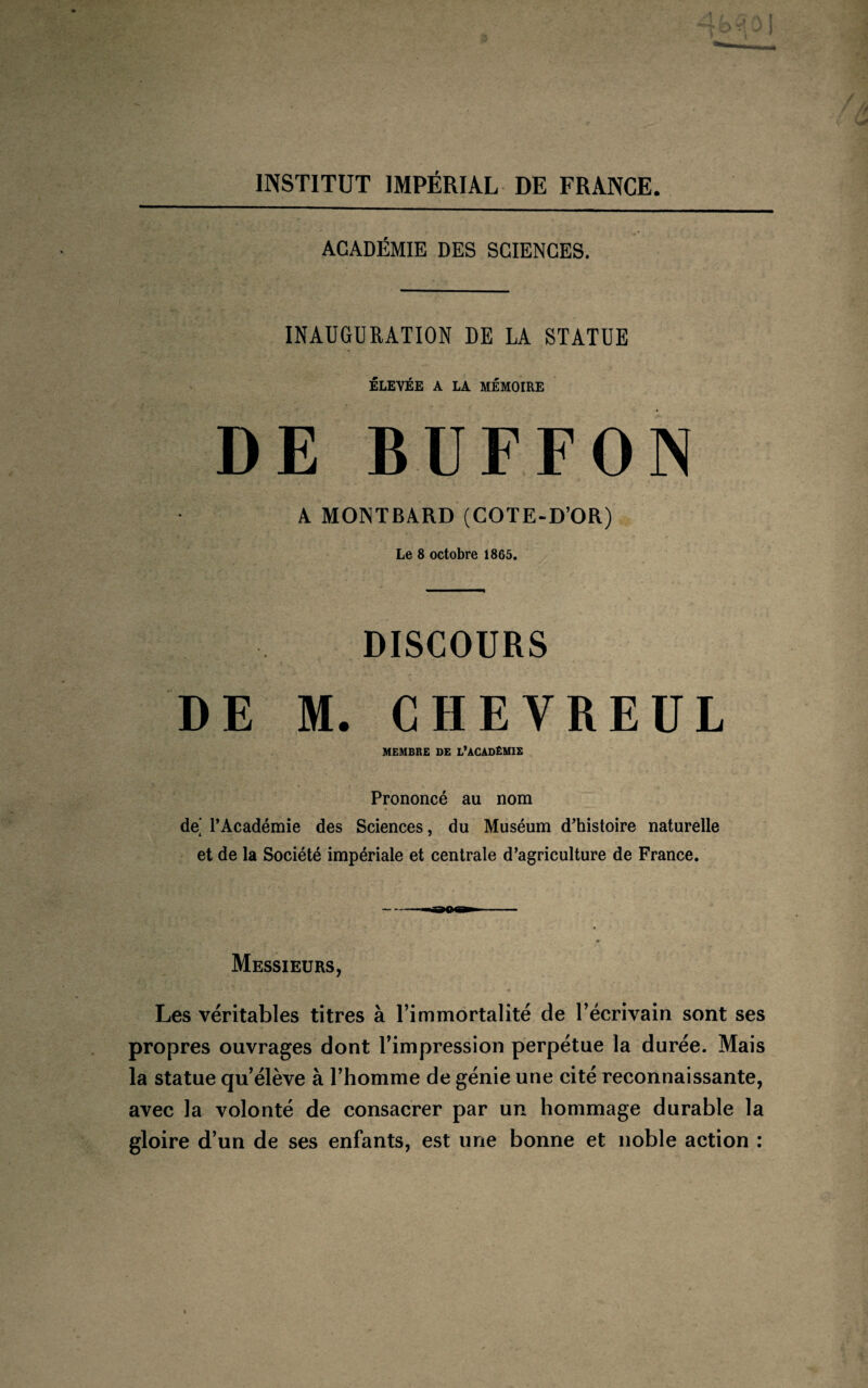 INSTITUT IMPÉRIAL DE FRANCE. ACADÉMIE DES SCIENCES. INAUGURATION DE LA STATUE ÉLEVÉE A LA MÉMOIRE DE BUFFON A MONTBARD (COTE-D’OR) Le 8 octobre 1865. DISCOURS DE M. CHEVREUL MEMBRE DE L’ACADÉMIE Prononcé au nom de’ l’Académie des Sciences, du Muséum d’histoire naturelle et de la Société impériale et centrale d’agriculture de France. - ao» - 0 Messieurs, Les véritables titres à l’immortalité de l’écrivain sont ses propres ouvrages dont l’impression perpétue la durée. Mais la statue qu’élève à l’homme de génie une cité reconnaissante, avec la volonté de consacrer par un hommage durable la gloire d’un de ses enfants, est une bonne et noble action :