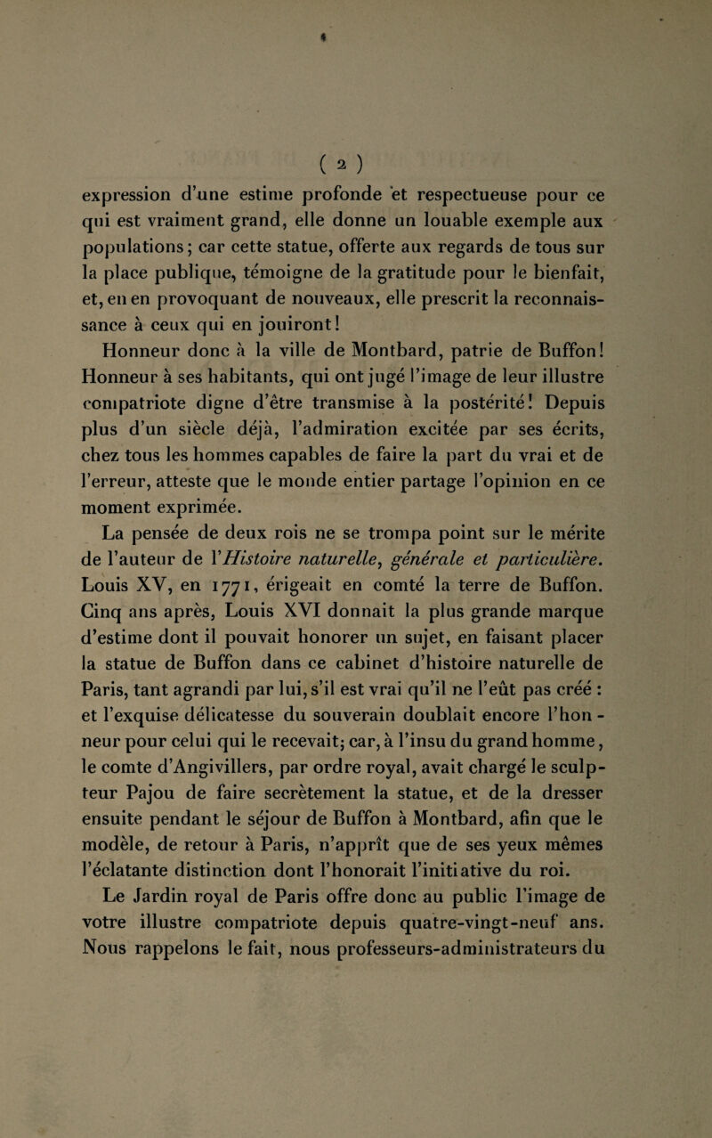 expression d’une estime profonde et respectueuse pour ce qui est vraiment grand, elle donne un louable exemple aux populations; car cette statue, offerte aux regards de tous sur la place publique, témoigne de la gratitude pour le bienfait, et, en en provoquant de nouveaux, elle prescrit la reconnais¬ sance à ceux qui en jouiront! Honneur donc à la ville de Montbard, patrie de Buffon! Honneur à ses habitants, qui ont jugé l’image de leur illustre compatriote digne d’être transmise à la postérité! Depuis plus d’un siècle déjà, l’admiration excitée par ses écrits, chez tous les hommes capables de faire la part du vrai et de l’erreur, atteste que le monde entier partage l’opinion en ce moment exprimée. La pensée de deux rois ne se trompa point sur le mérite de l’auteur de Y Histoire naturelle, générale et particulière. Louis XV, en 1771, érigeait en comté la terre de Buffon. Cinq ans après, Louis XVI donnait la plus grande marque d’estime dont il pouvait honorer un sujet, en faisant placer la statue de Buffon dans ce cabinet d’histoire naturelle de Paris, tant agrandi par lui, s’il est vrai qu’il ne l’eût pas créé : et l’exquise délicatesse du souverain doublait encore l’hon¬ neur pour celui qui le recevait; car, à l’insu du grand homme, le comte d’Angivillers, par ordre royal, avait chargé le sculp¬ teur Pajou de faire secrètement la statue, et de la dresser ensuite pendant le séjour de Buffon à Montbard, afin que le modèle, de retour à Paris, n’apprît que de ses yeux mêmes l’éclatante distinction dont l’honorait l’initiative du roi. Le Jardin royal de Paris offre donc au public l’image de votre illustre compatriote depuis quatre-vingt-neuf ans. Nous rappelons le fait, nous professeurs-administrateurs du