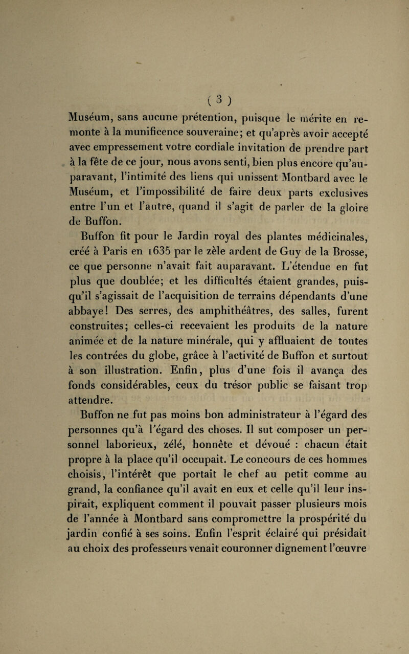 Muséum, sans aucune prétention, puisque le mérite en re¬ monte à la munificence souveraine; et qu’après avoir accepté avec empressement votre cordiale invitation de prendre part à la fête de ce jour, nous avons senti, bien plus encore qu’au- paravant, l’intimité des liens qui unissent Montbard avec le Muséum, et l’impossibilité de faire deux parts exclusives entre l’un et l’autre, quand il s’agit de parler de la gloire de Buffon. Buffon fit pour le Jardin royal des plantes médicinales, créé à Paris en l635 par le zèle ardent de Guy de la Brosse, ce que personne n’avait fait auparavant. L’étendue en fut plus que doublée; et les difficultés étaient grandes, puis¬ qu’il s’agissait de l’acquisition de terrains dépendants d’une abbaye! Des serres, des amphithéâtres, des salles, furent construites; celles-ci recevaient les produits de la nature animée et de la nature minérale, qui y affluaient de toutes les contrées du globe, grâce à l’activité de Buffon et surtout à son illustration. Enfin, plus d’une fois il avança des fonds considérables, ceux du trésor public se faisant trop attendre. Buffon ne fut pas moins bon administrateur à l’égard des personnes qu’à l’égard des choses. Il sut composer un per¬ sonnel laborieux, zélé, honnête et dévoué : chacun était propre à la place qu’il occupait. Le concours de ces hommes choisis, l’intérêt que portait le chef au petit comme au grand, la confiance qu’il avait en eux et celle qu’il leur ins¬ pirait, expliquent comment il pouvait passer plusieurs mois de l’année à Montbard sans compromettre la prospérité du jardin confié à ses soins. Enfin l’esprit éclairé qui présidait au choix des professeurs venait couronner dignement l’œuvre