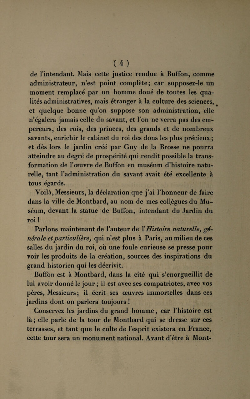 de l’intendant. Mais cette justice rendue à Buffon, comme administrateur, n’est point complète; car supposez-le un moment remplacé par un homme doué de toutes les qua¬ lités administratives, mais étranger à la culture des sciences, et quelque bonne qu’on suppose son administration, elle n’égalera jamais celle du savant, et l’on ne verra pas des em¬ pereurs, des rois, des princes, des grands et de nombreux savants, enrichir le cabinet du roi des dons les plus précieux ; et dès lors le jardin créé par Guy de la Brosse ne pourra atteindre au degré de prospérité qui rendit possible la trans¬ formation de l’œuvre de Buffon en muséum d’histoire natu¬ relle, tant l’administration du savant avait été excellente à tous égards. Voilà, Messieurs, la déclaration que j’ai l’honneur de faire dans la ville de Montbard, au nom de mes collègues du Mu¬ séum, devant la statue de Buffon, intendant du Jardin du roi ! Parlons maintenant de l’auteur de XHistoire naturelle, gé¬ nérale et particulière, qui n’est plus à Paris, au milieu de ces salles du jardin du roi, où une foule curieuse se presse pour voir les produits de la création, sources des inspirations du grand historien qui les décrivit. Buffon est à Montbard, dans la cité qui s’enorgueillit de lui avoir donné le jour ; il est avec ses compatriotes, avec vos pères, Messieurs; il écrit ses œuvres immortelles dans ces jardins dont on parlera toujours ! Conservez les jardins du grand homme, car l’histoire est là ; elle parle de la tour de Montbard qui se dresse sur ces terrasses, et tant que le culte de l’esprit existera en France, cette tour sera un monument national. Avant d’être à Mont-