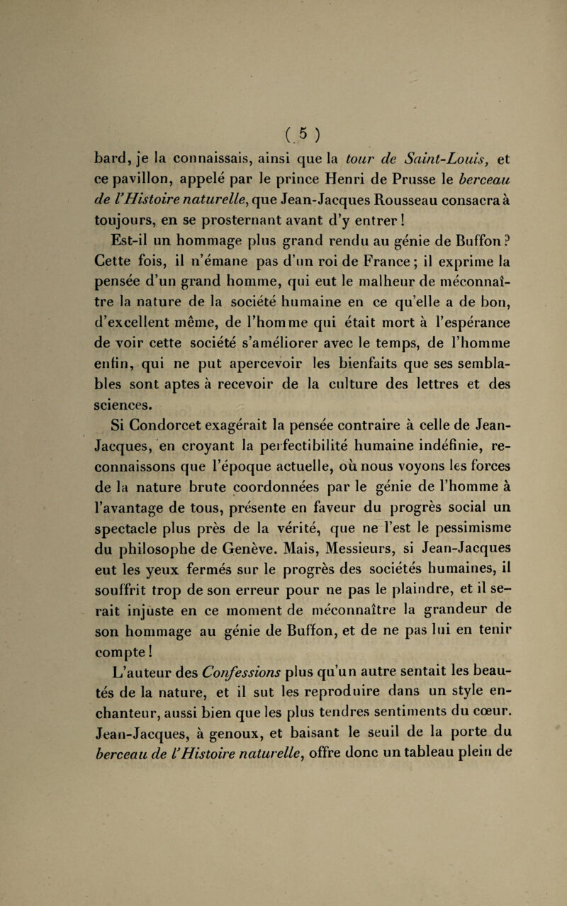 bard, je la connaissais, ainsi que la tour de Saint-Louis, et ce pavillon, appelé par le prince Henri de Prusse le berceau de VHistoire naturelle, que Jean-Jacques Rousseau consacra à toujours, en se prosternant avant d’y entrer ! Est-il un hommage plus grand rendu au génie de Buffon? Cette fois, il n’émane pas d’un roi de France ; il exprime la pensée d’un grand homme, qui eut le malheur de méconnaî¬ tre la nature de la société humaine en ce qu’elle a de bon, d’excellent même, de l’homme qui était mort à l’espérance de voir cette société s’améliorer avec le temps, de l’homme enfin, qui ne put apercevoir les bienfaits que ses sembla¬ bles sont aptes à recevoir de la culture des lettres et des sciences. Si Condorcet exagérait la pensée contraire à celle de Jean- Jacques, en croyant la perfectibilité humaine indéfinie, re¬ connaissons que l’époque actuelle, où. nous voyons les forces de la nature brute coordonnées par le génie de l’homme à l’avantage de tous, présente en faveur du progrès social un spectacle plus près de la vérité, que ne l’est le pessimisme du philosophe de Genève. Mais, Messieurs, si Jean-Jacques eut les yeux fermés sur le progrès des sociétés humaines, il souffrit trop de son erreur pour ne pas le plaindre, et il se¬ rait injuste en ce moment de méconnaître la grandeur de son hommage au génie de Buffon, et de ne pas lui en tenir compte ! L’auteur des Confessions plus qu’un autre sentait les beau¬ tés de la nature, et il sut les reproduire dans un style en¬ chanteur, aussi bien que les plus tendres sentiments du cœur. Jean-Jacques, à genoux, et baisant le seuil de la porte du berceau de VHistoire naturelle, offre donc un tableau plein de