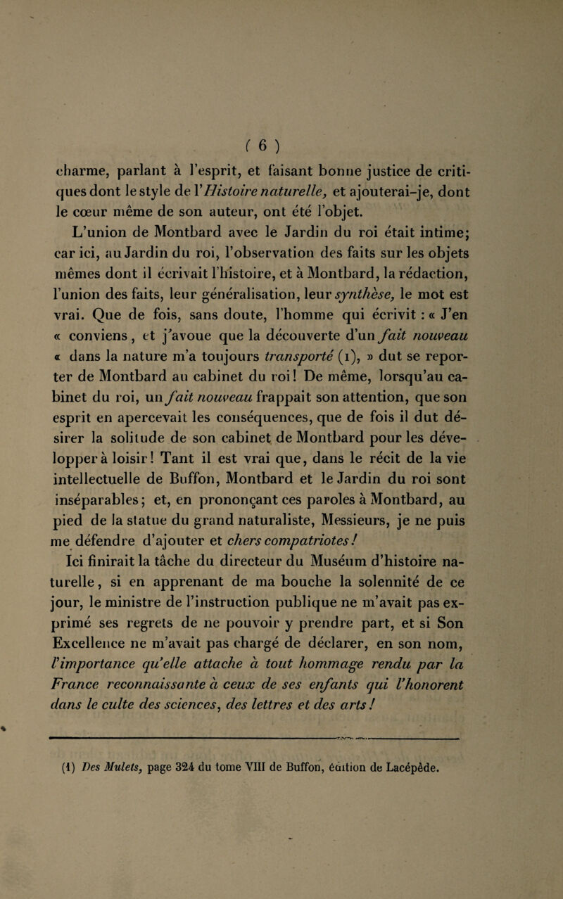 charme, parlant à l’esprit, et faisant bonne justice de criti¬ ques dont le style de XHistoire naturelle, et ajouterai-je, dont le cœur même de son auteur, ont été l’objet. L’union de Montbard avec le Jardin du roi était intime; car ici, au Jardin du roi, l’observation des faits sur les objets mêmes dont il écrivait l’histoire, et à Montbard, la rédaction, l’union des faits, leur généralisation, leur synthèse, le mot est vrai. Que de fois, sans doute, l’homme qui écrivit : « J’en « conviens, et j'avoue que la découverte d’un fait nouveau « dans la nature m’a toujours transporté (i), » dut se repor¬ ter de Montbard au cabinet du roi ! De même, lorsqu’au ca¬ binet du roi, un fait nouveau frappait son attention, que son esprit en apercevait les conséquences, que de fois il dut dé¬ sirer la solitude de son cabinet de Montbard pour les déve¬ lopper à loisir! Tant il est vrai que, dans le récit de la vie intellectuelle de Buffon, Montbard et le Jardin du roi sont inséparables; et, en prononçant ces paroles à Montbard, au pied de la statue du grand naturaliste, Messieurs, je ne puis me défendre d’ajouter et chers compatriotes ! Ici finirait la tâche du directeur du Muséum d’histoire na¬ turelle , si en apprenant de ma bouche la solennité de ce jour, le ministre de l’instruction publique ne m’avait pas ex¬ primé ses regrets de ne pouvoir y prendre part, et si Son Excellence ne m’avait pas chargé de déclarer, en son nom, l'importance quelle attache a tout hommage rendu par la France reconnaissante a ceux de ses enfants qui Vhonorent dans le culte des sciences, des lettres et des arts ! (1) 7les Mulets, page 324 du tome VIII de Buffon, édition de Lacépède.