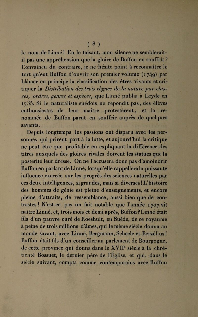 le nom de Linné ! En le taisant, mon silence ne semblerait- il pas une appréhension que la gloire de Buffon en souffrît ? Convaincu du contraire, je ne hésite point à reconnaître le tort qu’eut Buffon d’ouvrir son premier volume (1749) Par blâmer en principe la classification des êtres vivants et cri¬ tiquer la Distribution des trois règnes de la nature par clas¬ ses, ordres, genres et espèces, que Linné publia à Leyde en 1735. Si le naturaliste suédois ne répondit pas, des élèves enthousiastes de leur maître protestèrent, et la re¬ nommée de Buffon parut en souffrir auprès de quelques savants. Depuis longtemps les passions ont disparu avec les per¬ sonnes qui prirent part à la lutte, et aujourd'hui la critique ne peut être que profitable en expliquant la différence des titres auxquels des gloires rivales doivent les statues que la postérité leur dresse. On ne l’accusera donc pas d’amoindrir Buffon en parlant de Linné, lorsqu’elle rappellerala puissante influence exercée sur les progrès des sciences naturelles par ces deux intelligences, si grandes, mais si diverses! L’histoire des hommes de génie est pleine d’enseignements, et encore pleine d’attraits, de ressemblance, aussi bien que de con¬ trastes ! N’est-ce pas un fait notable que l’année 1707 vit naître Linné, et, trois mois et demi après, Buffon? Linné était fils d’un pauvre curé de Roeshult, en Suède, de ce royaume à peine de trois millions d’âmes, qui le même siècle donna au monde savant, avec Linné, Bergmann, Scheele et Berzélius! Buffon était fils d’un conseiller au parlement de Bourgogne,- de cette province qui donna dans le XVIIe siècle à la chré¬ tienté Bossuet, le dernier père de l’Église, et qui, dans le siècle suivant, compta comme contemporains avec Buffon
