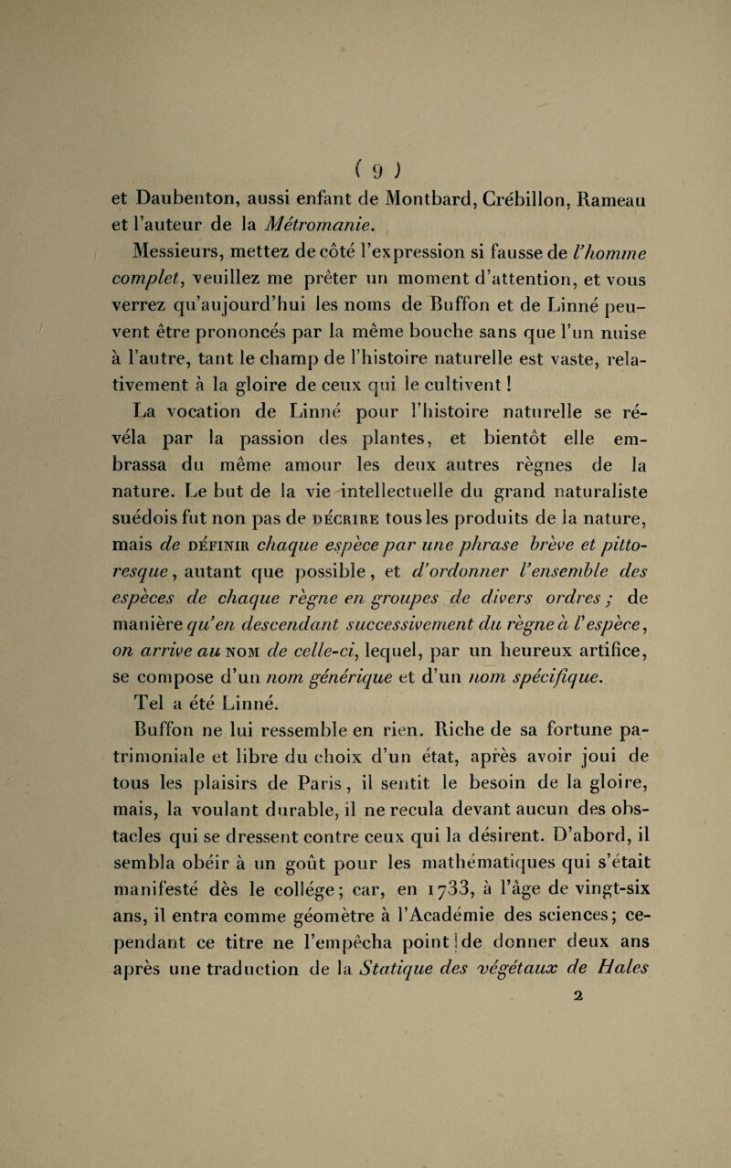 et Daubenton, aussi enfant de Montbard, Crébillon, Rameau et l’auteur de la Métromanie. Messieurs, mettez décote l’expression si fausse de l’homme complet, veuillez me prêter un moment d’attention, et vous verrez qu’aujourd’hui les noms de Buffon et de Linné peu¬ vent être prononcés par la même bouche sans que l’un nuise à l’autre, tant le champ de l’histoire naturelle est vaste, rela¬ tivement à la gloire de ceux qui le cultivent ! La vocation de Linné pour l’histoire naturelle se ré¬ véla par la passion des plantes, et bientôt elle em¬ brassa du même amour les deux autres règnes de la nature. Le but de la vie-intellectuelle du grand naturaliste suédois fut non pas de décrire tous les produits de la nature, mais de définir chaque espèce par une phrase brève et pitto¬ resque , autant que possible, et d’ordonner l’ensemble des espèces de chaque règne en groupes de divers ordres ; de manière qu’en descendant successivement du règne a respèce, on arrive au nom de celle-ci, lequel, par un heureux artifice, se compose d’un nom générique et d’un nom spécifique. Tel a été Linné. Buffon ne lui ressemble en rien. Riche de sa fortune pa¬ trimoniale et libre du choix d’un état, après avoir joui de tous les plaisirs de Paris, il sentit le besoin de la gloire, mais, la voulant durable, il ne recula devant aucun des obs¬ tacles qui se dressent contre ceux qui la désirent. D’abord, il sembla obéir à un goût pour les mathématiques qui s’était manifesté dès le collège; car, en 1733, à l’âge de vingt-six ans, il entra comme géomètre à l’Académie des sciences; ce¬ pendant ce titre ne l’empêcha point!de donner deux ans après une traduction de la Statique des végétaux de Haies 2