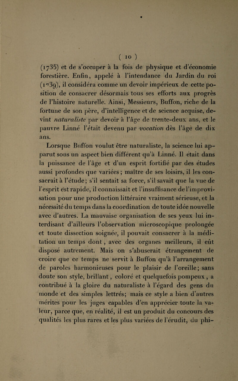 (1735) et de s’occuper à la fois de physique et d’économie forestière. Enfin, appelé à l’intendance du Jardin du roi (1*739), il considéra comme un devoir impérieux de cette po¬ sition de consacrer désormais tous ses efforts aux progrès de l’histoire naturelle. Ainsi, Messieurs, Buffon, riche de la fortune de son père, d’intelligence et de science acquise, de¬ vint naturaliste par devoir à l’âge de trente-deux ans, et le pauvre Linné l’était devenu par vocation dès l’âge de dix ans. Lorsque Buffon voulut être naturaliste, la science lui ap¬ parut sous un aspect bien différent qu’à Linné. Il était dans la puissance de l’âge et d’un esprit fortifié par des études aussi profondes que variées ; maître de ses loisirs, il les con¬ sacrait à l’étude; s’il sentait sa force, s’il savait que la vue de l’esprit est rapide, il connaissait et l’insuffisance de l’improvi¬ sation pour une production littéraire vraiment sérieuse, et la nécessité du temps dans la coordination de toute idée nouvelle avec d’autres. La mauvaise organisation de ses yeux lui in¬ terdisant d’ailleurs l’observation microscopique prolongée et toute dissection soignée, il pouvait consacrer à la médi¬ tation un temps dont , avec des organes meilleurs, il eût disposé autrement. Mais on s'abuserait étrangement de croire que ce temps ne servit à Buffon qu’à l’arrangement de paroles harmonieuses pour le plaisir de l’oreille; sans doute son style, brillant, coloré et quelquefois pompeux , a contribué à la gloire du naturaliste à l’égard des gens du monde et des simples lettrés; mais ce style a bien d’autres mérites pour les juges capables d’en apprécier toute la va¬ leur, parce que, en réalité, il est un produit du concours des qualités les plus rares et les plus variées de l’érudit, du phi-