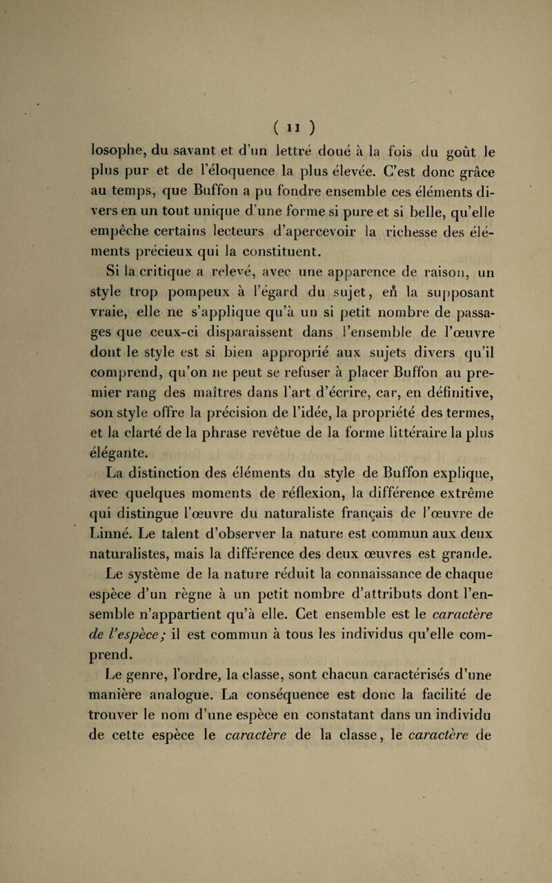 losophe, du savant et d’un lettré doué à la fois du goût le plus pur et de l’éloquence la plus élevée. C’est donc grâce au temps, que Buffon a pu fondre ensemble ces éléments di¬ vers en un tout unique d’une forme si pure et si belle, qu’elle empêche certains lecteurs d’apercevoir la richesse des élé¬ ments précieux qui la constituent. Si la critique a relevé, avec une apparence de raison, un style trop pompeux à l’égard du sujet, en la supposant vraie, elle ne s’applique qu’à un si petit nombre de passa¬ ges que ceux-ci disparaissent dans l’ensemble de l’œuvre dont le style est si bien approprié aux sujets divers qu’il comprend, qu’on ne peut se refuser à placer Buffon au pre¬ mier rang des maîtres dans l’art d’écrire, car, en définitive, son style offre la précision de l’idée, la propriété des termes, et la clarté de la phrase revêtue de la forme littéraire la plus élégante. La distinction des éléments du style de Buffon explique, avec quelques moments de réflexion, la différence extrême qui distingue l’œuvre du naturaliste français de l’œuvre de Linné. Le talent d’observer la nature est commun aux deux naturalistes, mais la différence des deux œuvres est grande. Le système de la nature réduit la connaissance de chaque espèce d’un règne à un petit nombre d’attributs dont l’en¬ semble n’appartient qu’à elle. Cet ensemble est le caractère de l’espèce ; il est commun à tous les individus qu’elle com- Le genre, l’ordre, la classe, sont chacun caractérisés d’une manière analogue. La conséquence est donc la facilité de trouver le nom d’une espèce en constatant dans un individu de cette espèce le caractère de la classe, le caractère de