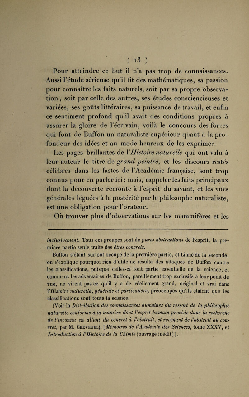 Pour atteindre ce but il n’a pas trop de connaissances. Aussi l’étude sérieuse qu’il fît des mathématiques, sa passion pour connaître les faits naturels, soit par sa propre observa¬ tion , soit par celle des autres, ses études consciencieuses et variées, ses goûts littéraires, sa puissance de travail, et enfin ce sentiment profond qu’il avait des conditions propres à assurer la gloire de l’écrivain, voilà le concours des forces qui font de Buffon un naturaliste supérieur quant à la pro¬ fondeur des idées et au mode heureux de les exprimer. Les pages brillantes de Y Histoire naturelle qui ont valu à leur auteur le titre de grand peintre, et les discours restés célèbres dans les fastes de l’Académie française, sont trop connus pour en parler ici : mais, rappeler les faits principaux dont la découverte remonte à l’esprit du savant, et les vues générales léguées à la postérité par le philosophe naturaliste, est une obligation pour l’orateur. Où trouver plus d’observations sur les mammifères et les inclusivement. Tous ces groupes sont de pures abstractions de l'esprit, la pre¬ mière partie seule traite des êtres concrets. Buffon s’étant surtout occupé de la première partie, et Linné de la seconde, on s’explique pourquoi rien d’utile ne résulta des attaques de Buffon contre les classifications, puisque celles-ci font partie essentielle de la science, et comment les adversaires de Buffon, pareillement trop exclusifs à leur point de vue, ne virent pas ce qu’il y a de réellement grand, original et vrai dans Y Histoire naturelle, générale et 'particulière, préoccupés qu’ils étaient que les classifications sont toute la science. (Voir la Distribution des connaissances humaines du ressort de la philosophie naturelle conforme à la manière dont Vesprit humain procède dans la recherche de l’inconnu en allant du concret à l’abstrait, et revenant de l’abstrait au con¬ cret, par M. Chevreul). [Mémoires de l'Académie des Sciences, tome XXXV, et Introduction à l’Histoire de la Chimie (ouvrage inédit) ].