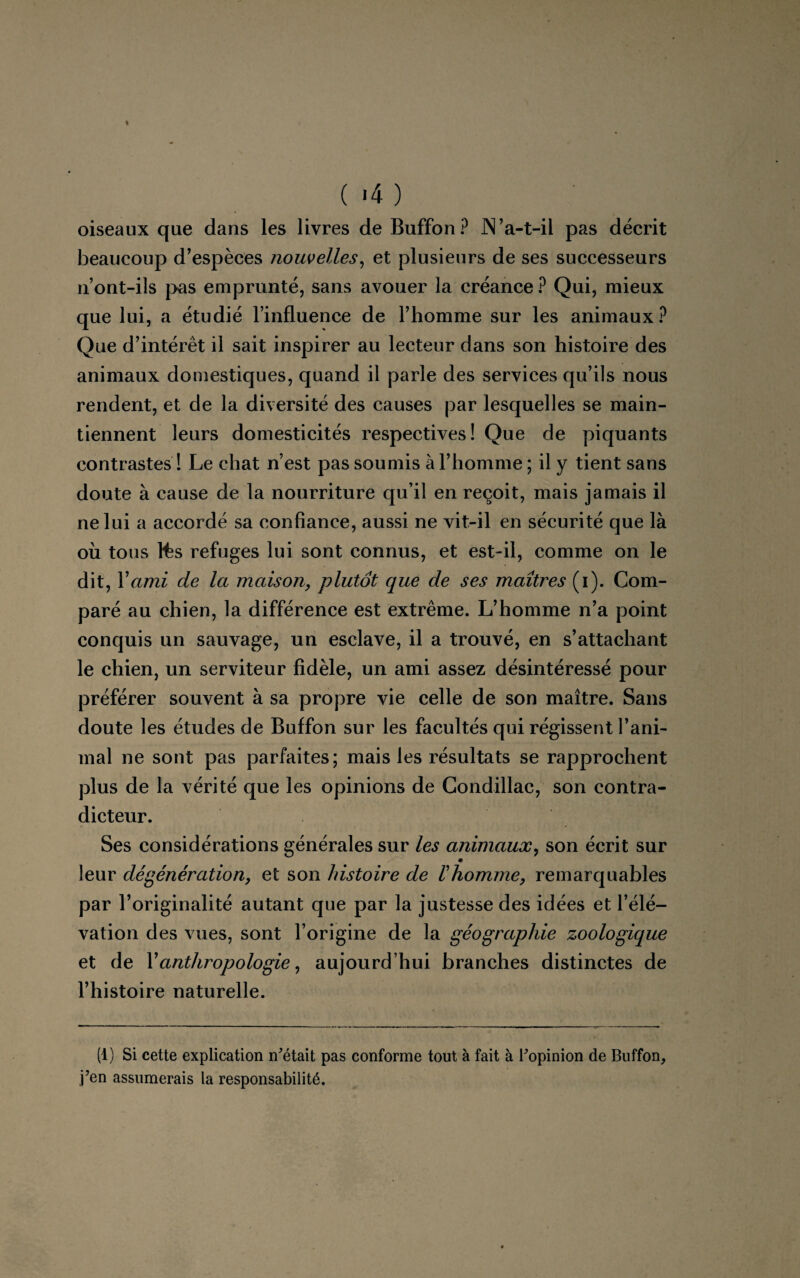 (-4) oiseaux que dans les livres de Buffon? JN’a-t-il pas décrit beaucoup d’espèces nouvelles, et plusieurs de ses successeurs 11’ont-ils pas emprunté, sans avouer la créance ? Qui, mieux que lui, a étudié l’influence de l’homme sur les animaux? Que d’intérêt il sait inspirer au lecteur dans son histoire des animaux domestiques, quand il parle des services qu’ils nous rendent, et de la diversité des causes par lesquelles se main¬ tiennent leurs domesticités respectives! Que de piquants contrastes ! Le chat n’est pas soumis à l’homme ; il y tient sans doute à cause de la nourriture qu’il en reçoit, mais jamais il ne lui a accordé sa confiance, aussi ne vit-il en sécurité que là où tous lts refuges lui sont connus, et est-il, comme on le dit, Y ami de la maison, plutôt que de ses maîtres (i). Com¬ paré au chien, la différence est extrême. L’homme n’a point conquis un sauvage, un esclave, il a trouvé, en s’attachant le chien, un serviteur fidèle, un ami assez désintéressé pour préférer souvent à sa propre vie celle de son maître. Sans doute les études de Buffon sur les facultés qui régissent l’ani¬ mal ne sont pas parfaites; mais les résultats se rapprochent plus de la vérité que les opinions de Condillac, son contra¬ dicteur. Ses considérations générales sur les animaux, son écrit sur 0 leur dégénération, et son histoire de l'homme, remarquables par l’originalité autant que par la justesse des idées et l’élé¬ vation des vues, sont l’origine de la géographie zoologique et de l’anthropologie, aujourd’hui branches distinctes de l’histoire naturelle. (1) Si cette explication notait pas conforme tout à fait à Fopinion de Buffon, j’en assumerais la responsabilité.