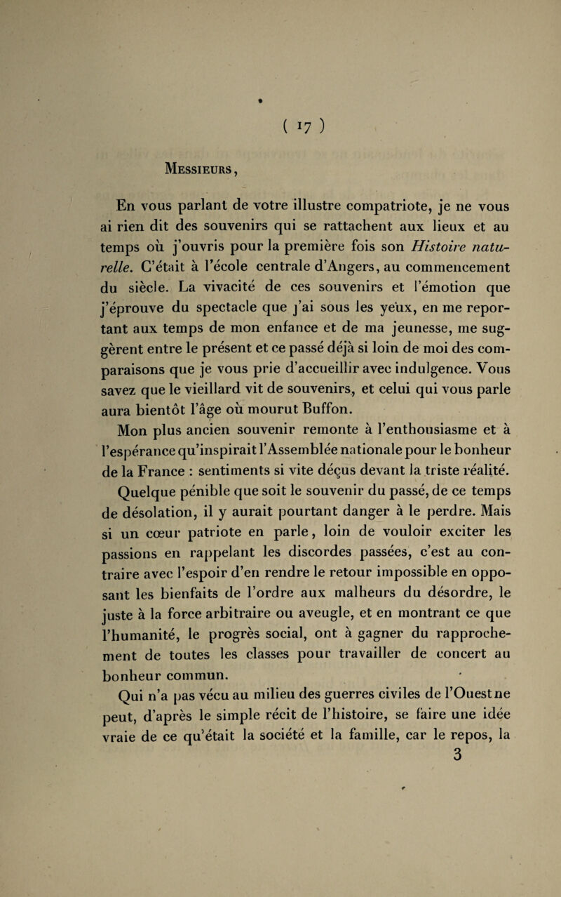 ( »7 ) Messieurs , En vous parlant de votre illustre compatriote, je ne vous ai rien dit des souvenirs qui se rattachent aux lieux et au temps ou j’ouvris pour la première fois son Histoire natu¬ relle. C’était à l’école centrale d’Angers, au commencement du siècle. La vivacité de ces souvenirs et l’émotion que j’éprouve du spectacle que j’ai sous les yeux, en me repor¬ tant aux temps de mon enfance et de ma jeunesse, me sug¬ gèrent entre le présent et ce passé déjà si loin de moi des com¬ paraisons que je vous prie d’accueillir avec indulgence. Vous savez que le vieillard vit de souvenirs, et celui qui vous parle aura bientôt l’âge où mourut Buffon. t Mon plus ancien souvenir remonte à l’enthousiasme et à l’espérance qu’inspirait l’Assemblée nationale pour le bonheur de la France : sentiments si vite déçus devant la triste réalité. Quelque pénible que soit le souvenir du passé, de ce temps de désolation, il y aurait pourtant danger à le perdre. Mais si un cœur patriote en parle, loin de vouloir exciter les passions en rappelant les discordes passées, c’est au con¬ traire avec l’espoir d’en rendre le retour impossible en oppo¬ sant les bienfaits de l’ordre aux malheurs du désordre, le juste à la force arbitraire ou aveugle, et en montrant ce que l’humanité, le progrès social, ont à gagner du rapproche¬ ment de toutes les classes pour travailler de concert au bonheur commun. Qui n’a pas vécu au milieu des guerres civiles de l’Ouest ne peut, d’après le simple récit de l’histoire, se faire une idée vraie de ce qu'était la société et la famille, car le repos, la 3 *