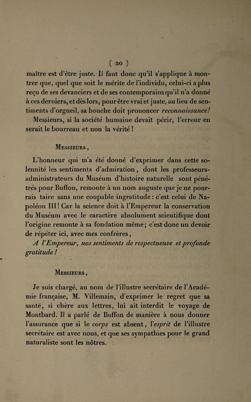 maître est d'être juste. Il faut donc qu'il s’applique à mon¬ trer que, quel que soit le mérite de l’individu, celui-ci a plus reçu de ses devanciers et de ses contemporains qu’il n’a donné à ces derniers, et dès lors, pour être vrai et juste, au lieu de sen¬ timents d’orgueil, sa bouche doit prononcer reconnaissance! Messieurs, si la société humaine devait périr, l’erreur en serait le bourreau et non la vérité ! Messieurs , L’honneur qui m’a été donné d’exprimer dans cette so¬ lennité les sentiments d’admiration, dont les professeurs- administrateurs du Muséum d’histoire naturelle sont péné¬ trés pour Buffon, remonte à un nom auguste que je ne pour¬ rais taire sans une coupable ingratitude : c’est celui de Na¬ poléon III! Car la science doit à l’Empereur la conservation du Muséum avec le caractère absolument scientifique dont l’origine remonte à sa fondation même; c’est donc un devoir de répéter ici, avec mes confrères, A VEmpereur, nos sentiments de respectueuse et profonde gratitude ! « Messieurs , Je suis chargé, au nom de l’illustre secrétaire de l’Acadé¬ mie française, M. Villemain, d’exprimer le regret que sa santé, si chère aux lettres, lui ait interdit le voyage de Montbard. Il a parlé de Buffon de manière à nous donner l’assurance que si le corps est absent, Yesprit de l’illustre secrétaire est avec nous, et que ses sympathies pour le grand naturaliste sont les nôtres.