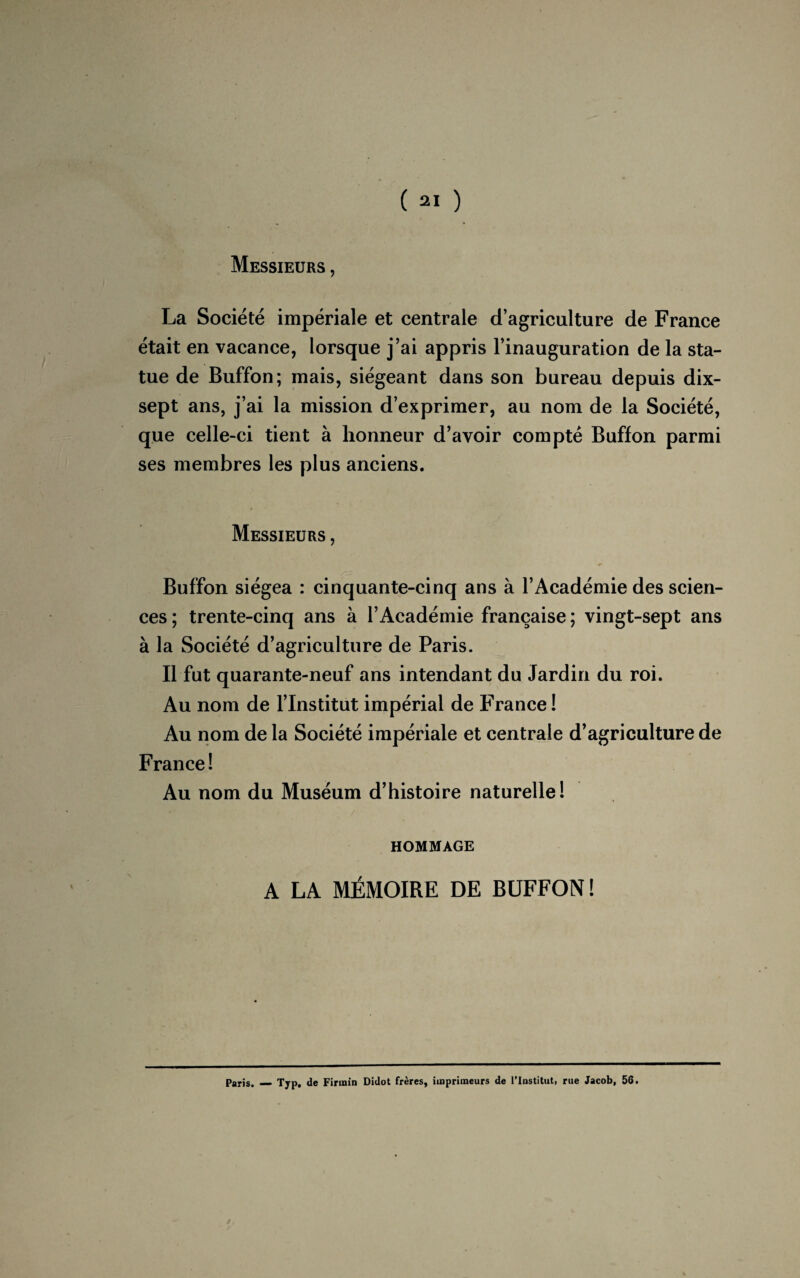 Messieurs , La Société impériale et centrale d’agriculture de France était en vacance, lorsque j’ai appris l’inauguration de la sta¬ tue de Buffon; mais, siégeant dans son bureau depuis dix- sept ans, j’ai la mission d’exprimer, au nom de la Société, que celle-ci tient à honneur d’avoir compté Buffon parmi ses membres les plus anciens. Messieurs , * Buffon siégea : cinquante-cinq ans à l’Académie des scien¬ ces ; trente-cinq ans à l’Académie française ; vingt-sept ans à la Société d’agriculture de Paris. Il fut quarante-neuf ans intendant du Jardin du roi. Au nom de l’Institut impérial de France ! Au nom de la Société impériale et centrale d’agriculture de France! Au nom du Muséum d’histoire naturelle! HOMMAGE A LA MÉMOIRE DE BUFFON! Paris. — Typ. de Firurin Didot frères, imprimeurs de l’Institut, rue Jacob, 56.