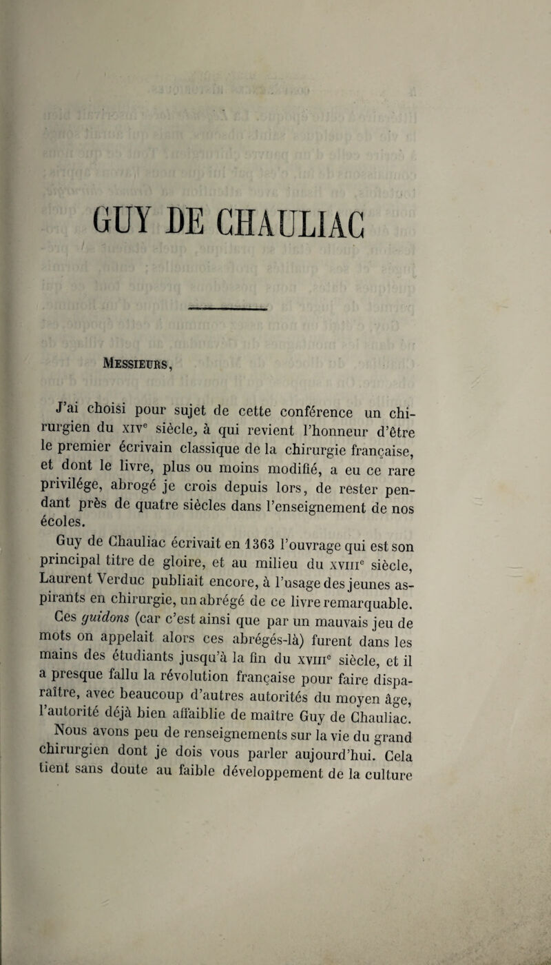 ÜÜY DE CHAÜLIAC Messieurs, J ai choisi pour sujet de cette conférence un chi¬ rurgien du XIV® siècle, à qui revient l’honneur d’être le premier écrivain classique de la chirurgie française, et dont le livre, plus ou moins modifié, a eu ce rare privilège, abrogé je crois depuis lors, de rester pen¬ dant près de quatre siècles dans l’enseignement de nos écoles. Guy de Ghauliac écrivait en 1363 l’ouvrage qui est son principal titre de gloire, et au milieu du xviii® siècle, Laurent Verduc publiait encore, à l’usage des jeunes as¬ pirants en chirurgie, un abrégé de ce livre remarquable. Ces guidons (car c est ainsi que par un mauvais jeu de mots on appelait alors ces abrégés-là) furent dans les mains des etudiants jusqu à la lîn du xviii® siècle, et il a presque fallu la révolution française pour faire dispa¬ raître, avec beaucoup d’autres autorités du moyen âge, l’autorité déjà bien affaiblie de maître Guy de Ghauliac! Nous avons peu de renseignements sur la vie du grand chirurgien dont je dois vous parler aujourd’hui. Gela lient sans doute au faible développement de la culture