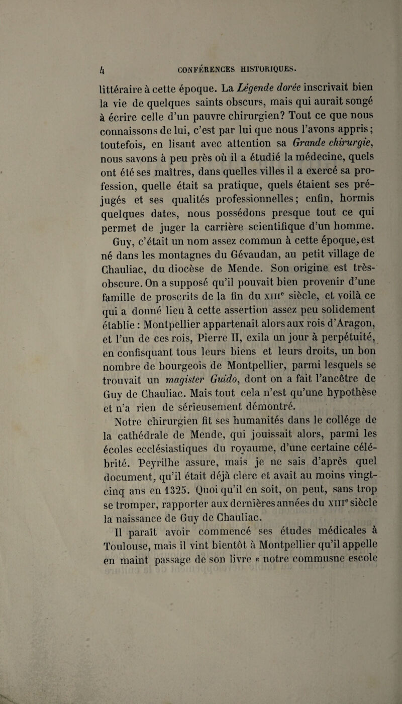 littéraire à cette époque. La Légende dorée inscrivait bien la vie de quelques saints obscurs, mais qui aurait songé à écrire celle d’un pauvre chirurgien? Tout ce que nous connaissons de lui, c’est par lui que nous l’avons appris ; toutefois, en lisant avec attention sa Grande chirurgie, nous savons à peu près où il a étudié la médecine, quels ont été ses maîtres, dans quelles villes il a exercé sa pro¬ fession, quelle était sa pratique, quels étaient ses pré¬ jugés et ses qualités professionnelles; enfin, hormis quelques dates, nous possédons presque tout ce qui permet de juger la carrière scientifique d’un homme. Guy, c’était un nom assez commun à cette époque, est né dans les montagnes du Gévaudan, au petit village de Ghauliac, du diocèse de Mende. Son origine est très- obscure. On a supposé qu’il pouvait bien provenir d’une famille de proscrits de la fin du xiii® siècle, et voilà ce qui a donné lieu à cette assertion assez peu solidement établie : Montpellier appartenait alors aux rois d’Aragon, et l’un de ces rois, Pierre II, exila un jour à perpétuité, en confisquant tous leurs biens et leurs droits, un bon nombre de bourgeois de Montpellier, parmi lesquels se trouvait un magister Guido, dont on a fait l’ancêtre de Guy de Ghauliac. Mais tout cela n’est qu’une hypothèse et n’a rien de sérieusement démontré. Notre chirurgien fit ses humanités dans le collège de la cathédrale de Mende, qui jouissait alors, parmi les écoles ecclésiastiques du royaume, d’une certaine célé¬ brité. Peyrilhe assure, mais je ne sais d’après quel document, qu’il était déjà clerc et avait au moins vingt- cinq ans en 1325. Quoiqu’il en soit, on peut, sans trop se tromper, rapporter aux dernières années du xiiP siècle la naissance de Guy de Ghauliac. Il paraît avoir commencé ses études médicales à Toulouse, mais il vint bientôt à Montpellier qu’il appelle en maint passage de son livre « notre commusnc escole