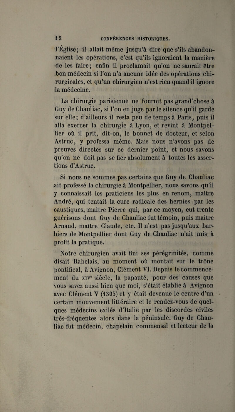 l’Église ; il allait même jusqu’à dire que s’ils abandon¬ naient les opérations, c’est qu’ils ignoraient la manière de les faire ; enfin il proclamait qu’on ne saurait être bon médecin si l’on n’a aucune idée des opérations chi¬ rurgicales, et qu’un chirurgien n’est rien quand il ignore la médecine. La chirurgie parisienne ne fournit pas grand’chose à Guy de Chauliac, si l’on en juge parle silence qu’il garde sur elle; d’ailleurs il resta peu de temps à Paris^ puis il alla exercer la chirurgie à Lyon, et revint à Montpel¬ lier où il prit, dit-on, le bonnet de docteur, et selon Astruc, y professa même. Mais nous n’avons pas de preuves directes sur ce dernier point, et nous savons qu’on ne doit pas se fier absolument à toutes les asser¬ tions d’Astruc. Si nous ne sommes pas certains que Guy de Ghauliac ait professé la chirurgie à Montpellier, nous savons qu’il y connaissait les praticiens les plus en renom, maître André, qui tentait la cure radicale des hernies par les caustiques, maître Pierre qui, par ce moyen^ eut trente guérisons dont Guy de Ghauliac fut témoin, puis maître Arnaud, maître Glaude, etc. Il n’est pas jusqu’aux bar¬ biers de Montpellier dont Guy de Ghauliac n’ait mis à profit la pratique. Notre chirurgien avait fini ses pérégrinités, comme disait Rabelais, au moment où montait sur le trône pontifical, à Avignon, Glément VL Depuis le commence¬ ment du XIV® siècle, la papauté, pour des causes que vous savez aussi bien que moi, s’était établie à Avignon avec Glément V (1305) et y était devenue le centre d’un certain mouvement littéraire et le rendez-vous de quel¬ ques médecins exilés d’Italie par les discordes civiles très-fréquentes alors dans la péninsule. Guy de Ghau¬ liac fut médecin, chapelain commensal et lecteur de la