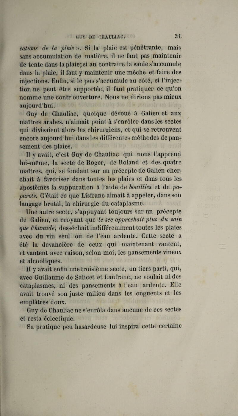 cations de la plaie)). Si la plaie est pénétrante, mais sans accumulation de matière, il ne faut pas maintenir de tente dans la plaie; si au contraire la sanie s’accumule dans la plaie, il faut y maintenir une mèche et faire des injections. Enfin, si le pus s’accumule au côté, si l’injec¬ tion ne peut être supportée, il faut pratiquer ce qu’on nomme une contr’ouverture. Nous ne dirions pas mieux aujourd’hui. Guy de Chauliac, quoique dévoué à Galien et aux maîtres arabes, n’aimait point à s’enrôler dans les sectes qui divisaient alors les chirurgiens, et qui se retrouvent encore aujourd’hui dans les différentes méthodes de pan¬ sement des plaies. Il y avait, c’est Guy de Chauliac qui nous l’apprend lui-même, la secte de Roger, de Roland et des quatre maîtres, qui, se fondant sur un précepte de Galien cher¬ chait à favoriser dans toutes les plaies et dans tous les apostèmes la suppuration à l’aide de bouillies et de pa- parots. C’était ce que Lisfranc aimait à appeler, dans son langage brutal, la chirurgie du cataplasme. Une autre secte, s’appuyant toujours sur un précepte de Galien, et croyant que le seç approchait plus du sain que Vhumide^ desséchait indifféremment toutes les plaies avec du vin seul ou de l’eau ardente. Cette secte a été la devancière de ceux qui maintenant vantent, et vantent avec raison, selon moi, les pansements vineux et alcooliques. Il y avait enfin une troisième secte, un tiers parti, qui, avec Guillaume de Salicet et Lanfranc, ne voulait ni des cataplasmes, ni des pansements à l’eau ardente. Elle avait trouvé son juste milieu dans les onguents et les emplâtres doux. Guy de Chauliac ne s’enrôla dans aucune de ces sectes et resta éclectique. Sa pratique peu hasardeuse lui inspira cette certaine