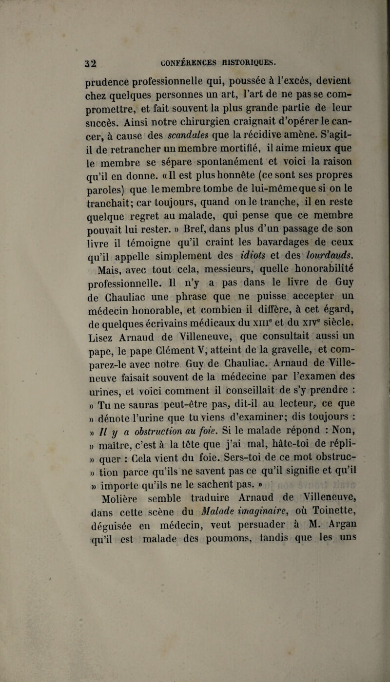 prudence professionnelle qui, poussée à l’excès, devient chez quelques personnes un art, l’art de ne pas se com¬ promettre, et fait souvent la plus grande partie de leur succès. Ainsi notre chirurgien craignait d’opérer le can¬ cer, à cause des scandales que la récidive amène. S’agit- il de retrancher un membre mortifié, il aime mieux que le membre se sépare spontanément et voici la raison qu’il en donne. «Il est plus honnête (ce sont ses propres paroles) que le membre tombe de lui-même que si on le tranchait; car toujours, quand on le tranche, il en reste quelque regret au malade, qui pense que ce membre pouvait lui rester. » Bref, dans plus d’un passage de son livre il témoigne qu’il craint les bavardages de ceux qu’il appelle simplement des idiots et lourdauds. Mais, avec tout cela, messieurs, quelle honorabilité professionnelle. Il n’y a pas dans le livre de Guy de Ghauliac une phrase que ne puisse accepter un médecin honorable, et combien il diffère, à cet égard, de quelques écrivains médicaux du xiiff et du xiv® siècle. Lisez Arnaud de Villeneuve, que consultait aussi un pape, le pape Clément V, atteint de la gravelle, et com- parez-le avec notre Guy de Ghauliac. Arnaud de Ville- neuve faisait souvent de la médecine par l’examen des urines, et voici comment il conseillait de s’y prendre : » Tu ne sauras peut-être pas, dit-il au lecteur, ce que )) dénote l’urine que tu viens d’examiner; dis toujours : y) Il y a obstruction au foie. Si le malade répond : Non, » maître, c’est à la tête que j’ai mal, hâte-toi de répli- » quer : Cela vient du foie. Sers-toi de ce mot obstruc- )) tion parce qu’ils ne savent pas ce qu’il signifie et qu’il » importe qu’ils ne le sachent pas. » Molière semble traduire Arnaud de Villeneuve, dans cette scène du Malade imaginaire, où Toinette, déguisée en médecin, veut persuader à M. Argan qu’il est malade des poumons, tandis que les uns