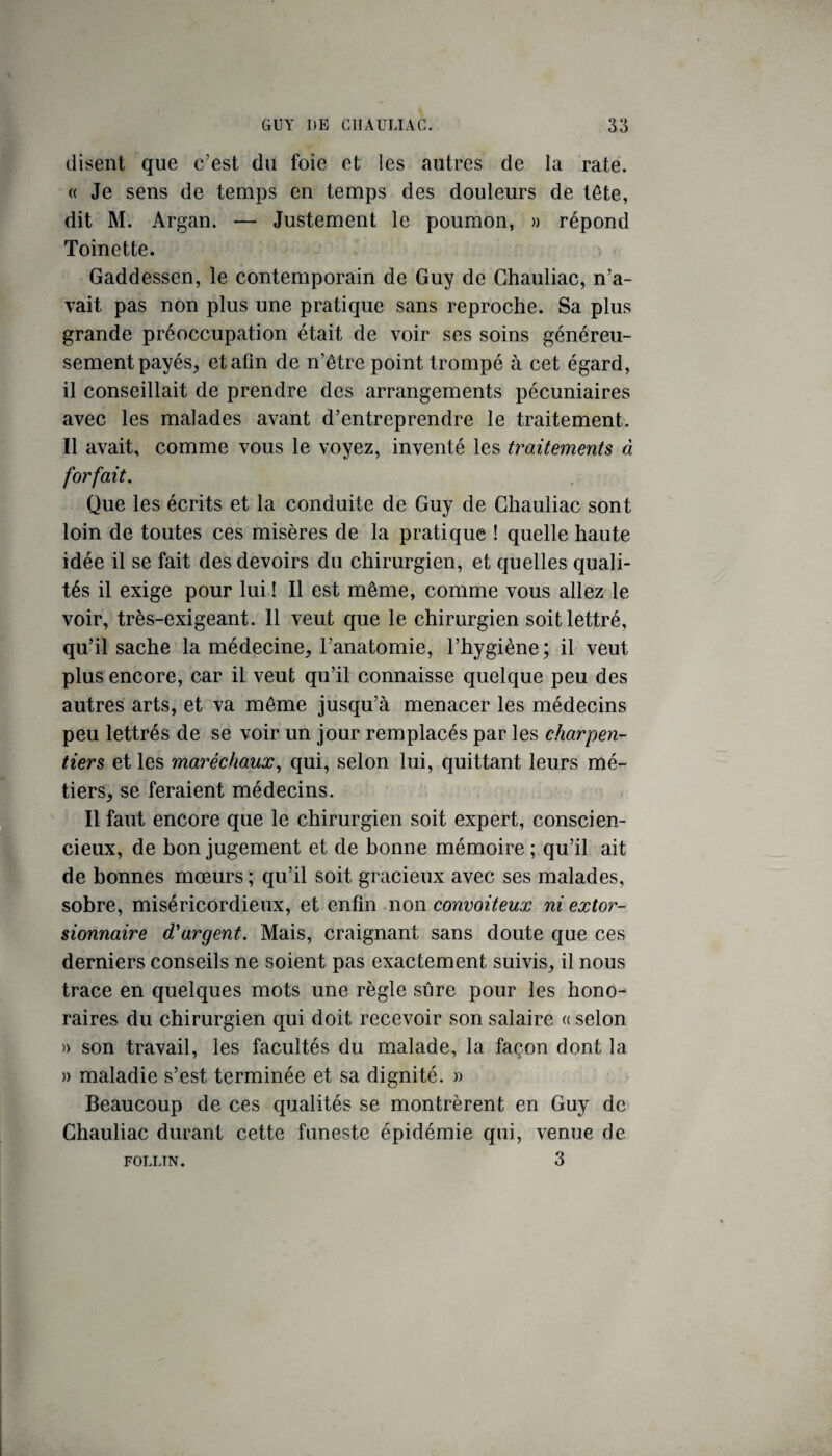 disent que c’est du foie et les autres de la rate. « Je sens de temps en temps des douleurs de tête, dit M. Argan. — Justement le poumon, » répond Toinette. Gaddessen, le contemporain de Guy de Chauliac, n’a¬ vait pas non plus une pratique sans reproche. Sa plus grande préoccupation était de voir ses soins généreu¬ sement payés^ et afin de n’être point trompé à cet égard, il conseillait de prendre des arrangements pécuniaires avec les malades avant d’entreprendre le traitement. Il avait, comme vous le voyez, inventé les traitements à forfait. Que les écrits et la conduite de Guy de Chauliac sont loin de toutes ces misères de la pratique ! quelle haute idée il se fait des devoirs du chirurgien, et quelles quali¬ tés il exige pour lui ! Il est même, comme vous allez le voir, très-exigeant. Il veut que le chirurgien soit lettré, qu’il sache la médecine, l’anatomie, l’hygiène; il veut plus encore, car il veut qu’il connaisse quelque peu des autres arts, et va même jusqu’à menacer les médecins peu lettrés de se voir un jour remplacés par les charpen¬ tiers et les maréchaux^ qui, selon lui, quittant leurs mé¬ tiers, se feraient médecins. Il faut encore que le chirurgien soit expert, conscien¬ cieux, de bon jugement et de bonne mémoire ; qu’il ait de bonnes mœurs ; qu’il soit gracieux avec ses malades, sobre, miséricordieux, et enfin non convoiteux ni extor- sionnaire d'argent. Mais, craignant sans doute que ces derniers conseils ne soient pas exactement suivis, il nous trace en quelques mots une règle sûre pour les hono¬ raires du chirurgien qui doit recevoir son salaire « selon » son travail, les facultés du malade, la façon dont la » maladie s’est terminée et sa dignité. » Beaucoup de ces qualités se montrèrent en Guy de Chauliac durant cette funeste épidémie qui, venue de 3 FOLLTN.