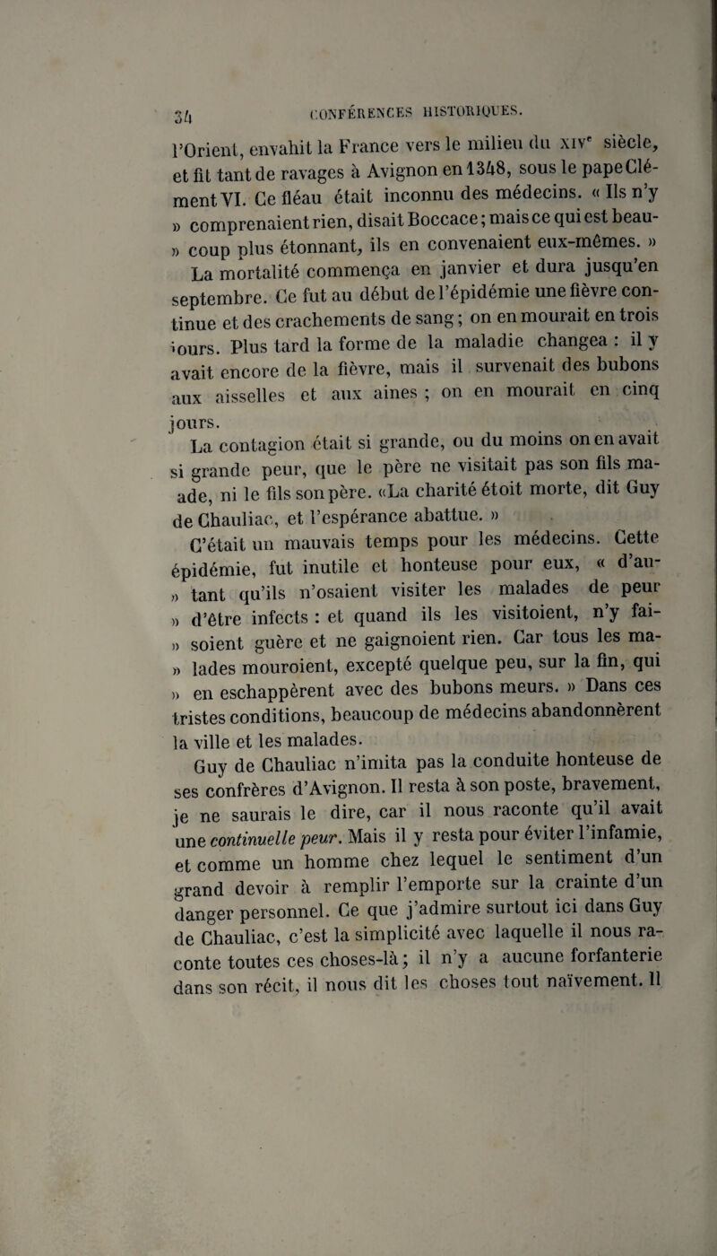 rOrienl, envahit la France vers le milieu du xiV^ siècle, et fît tant de ravages à Avignon en 1348, sous le pape Clé¬ ment YI. Ce fléau était inconnu des médecins. « Ils n’y )) comprenaient rien, disait Boccace, mais ce qui est beau- » coup plus étonnant, ils en convenaient eux-mêmes. » La mortalité commença en janvier et dura jusqu’en septembre. Ce fut au début de l’épidémie une fièvre con¬ tinue et des crachements de sang ; on en mourait en trois murs. Plus tard la forme de la maladie changea : il y avait encore de la fièvre, mais il survenait des bubons aux aisselles et aux aines ; on en mourait en cinq jours. La contagion était si grande, ou du moins on en avait si grande peur, que le père ne visitait pas son fils ma- ade, ni le fils son père. «La charité étoit morte, dit Guy de Chauliac, et l’espérance abattue. » C’était un mauvais temps pour les médecins. Cette épidémie, fut inutile et honteuse pour eux, « d’au- » tant qu’ils n’osaient visiter les malades de peur » d’être infects : et quand ils les visitoient, n’y fai- )) soient guère et ne gaignoient rien. Car tous les ma- » lades mouroient, excepté quelque peu, sur la fin, qui » en eschappèrent avec des bubons meurs. » Dans ces tristes conditions, beaucoup de médecins abandonnèrent la ville et les malades. Guy de Chauliac n’imita pas la conduite honteuse de ses confrères d’Avignon. Il resta à son poste, bravement, je ne saurais le dire, car il nous raconte qu il avait une continuclls pBUT. Mais il y resta pour éviter 1 infamie, et comme un homme chez lequel le sentiment d un grand devoir à remplir l’emporte sur la crainte d’un danger personnel. Ce que j’admire surtout ici dans Guy de Chauliac, c’est la simplicité avec laquelle il nous ra¬ conte toutes ces choses-là ; il n’y a aucune forfanterie dans son récit, il nous dit les choses tout naïvement. Il