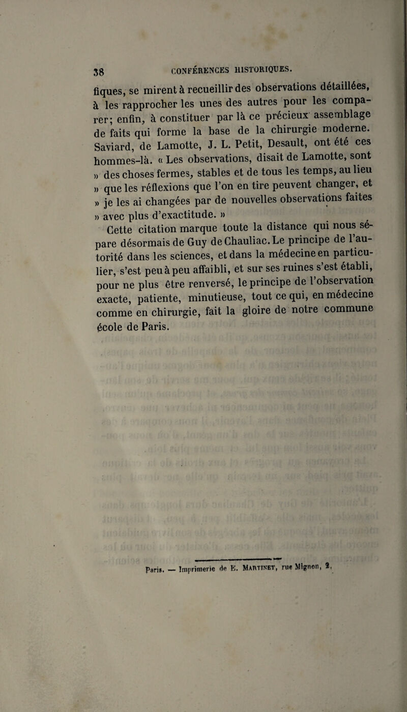 fîques, se mirent à recueillir des observations détaillées, à les rapprocher les unes des autres pour les compa-' rer; enfin, à constituer par là ce précieux assemblage de faits qui forme la base de la chirurgie moderne. Saviard, de Lamotte, J. L. Petit, Desault, ont été ces hommes-là. « Les observations, disait de Lamotte, sont )) des choses fermes, stables et de tous les temps, au lieu » que les réflexions que l’on en tire peuvent changer, et » je les ai changées par de nouvelles observations faites » avec plus d’exactitude. » Cette citation marque toute la distance qui nous sé¬ pare désormais de Guy deChauliac.Le principe de 1 au¬ torité dans les sciences, et dans la medecine en particu¬ lier, s’est peu à peu affaibli, et sur ses ruines s est établi, pour ne plus être renversé, le principe de l’observation exacte, patiente, minutieuse, tout ce qui, en médecine comme en chirurgie, fait la gloire de notre commune école de Paris. paris. — Imprimerie de E. Martinet, rue Mignon, 2,