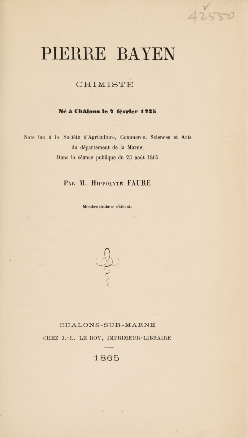 PIERRE RAYEN CHIMISTE Né à Châlons le 9 février f 9X5 Note lue à la Société d’Agriculture, Commerce, Sciences et Arts du département de la Marne, Dans la séance publique du 23 août 1865 Par M. Hippolyte FAURE Membre titulaire résidant. C ? CHALONS-SUR-MARNE CHEZ J.-L. LE ROY, IMPRIMEUR-LIBRAIRE 18.65