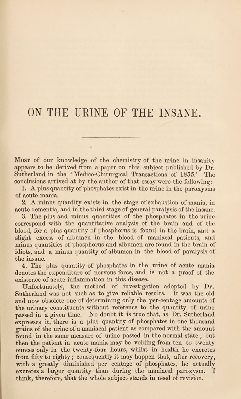 Most of our knowledge of the chemistry of the urine in insanity appears to be derived from a paper on this subject published by Dr. Sutherland in the ‘ Medico-Chirurgical Transactions of 1855.’ The conclusions arrived at by the author of that essay were the following: 1. A plus quantity of phosphates exist in the urine in the paroxysms of acute mania. 2. A minus quantity exists in the stage of exhaustion of mania, in acute dementia, and in the third stage of general paralysis of the insane. 3. The plus and minus quantities of the phosphates in the urine correspond with the quantitative analysis of the brain and of the blood, for a plus quantity of phosphorus is found in the brain, and a slight excess of albumen in the blood of maniacal patients, and minus quantities of phosphorus and albumen are found in the brain of idiots, and a minus quantity of albumen in the blood of paralysis of the insane. 4. The plus quantity of phosphates in the urine of acute mania denotes the expenditure of nervous force, and is not a proof of the existence of acute inflammation in this disease. Unfortunately, the method of investigation adopted by Dr. Sutherland was not such as to give reliable results. It was the old and now obsolete one of determining only the per-centage amounts of the urinary constituents without reference to the quantity of urine passed in a given time. No doubt it is true that, as Dr. Sutherland expresses it, there is a plus quantity of phosphates in one thousand grains of the urine of a maniacal patient as compared with the amount found in the same measure of urine passed in the normal state; but then the patient in acute mania may be voiding from ten to twenty ounces only in the twenty-four hours, whilst in health he excretes from fifty to eighty; consequently it may happen that, after recovery, with a greatly diminished per centage of phosphates, he actually excretes a larger quantity than during the maniacal paroxysm. I think, therefore, that the whole subject stands in need of revision.