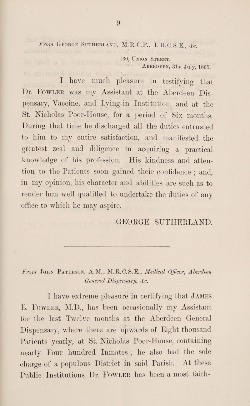 From George Sutherland, M.R.C.P., L.R.C.S.E., Ac. 130, Union Street, Aberdeen, 31st July, 1865. I have much pleasure in testifying that Dr. Fowler was my Assistant at the Aberdeen Dis¬ pensary, Vaccine, and Lying-in Institution, and at the St. Nicholas Poor-House, for a period of Six months. During that time he discharged all the duties entrusted to him to my entire satisfaction, and manifested the greatest zeal and diligence in acquiring a practical knowledge of his profession. His kindness and atten¬ tion to the Patients soon gained their confidence ; and, in my opinion, his character and abilities are such as to render him well qualitled to undertake the duties of any office to which he may aspire, GEORGE SUTHERLAND. From John Paterson, A.M., M.R.C.S.E., Medical Officer, Aberdeen General Dispensary, Ac. I have extreme pleasure in certifying that James E. Fowler, M.D., has been occasionally my Assistant for the last Twelve months at the Aberdeen General Dispensary, where there are upwards of Eight thousand Patients yearly, at St. Nicholas Poor-House, containing nearly Four hundred Inmates ; he also had the sole charge of a populous District in said Parish. At these Public Institutions Dr. Fowler has been a most faith-