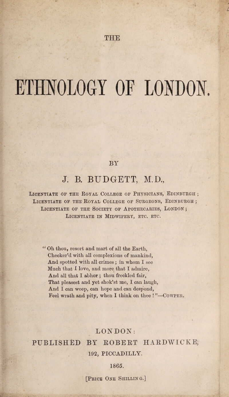THE ETHIOLOGY OF LONDON, BY J. B. BUDGET!, M.D., Licentiate of the Royal College op Physicians, Edinbukgh ; Licentiate op the Royal College op Suegeons, Edinbuegh ; Licentiate of the Society op Apothecaeies, London ; Licentiate in Midwipeey, etc. etc. “ Oh thou, resort and mart of all the Earth, Checker’d with all complexions of mankind, And spotted with all crimes; in whom I see Much that I love, and more that I admire, And all that I abhor; thou freckled fair. That pleasest and yet shok’st me, I can laugh. And I can weep, can hope and can despond. Feel wrath and pity, when I think on thee ! ”—^Cowpee. LONDON: PUBLISHED BY EOBEET HAEDWICKE, 192, PICCADILLY. 1865. [Peicb One Shilling.]