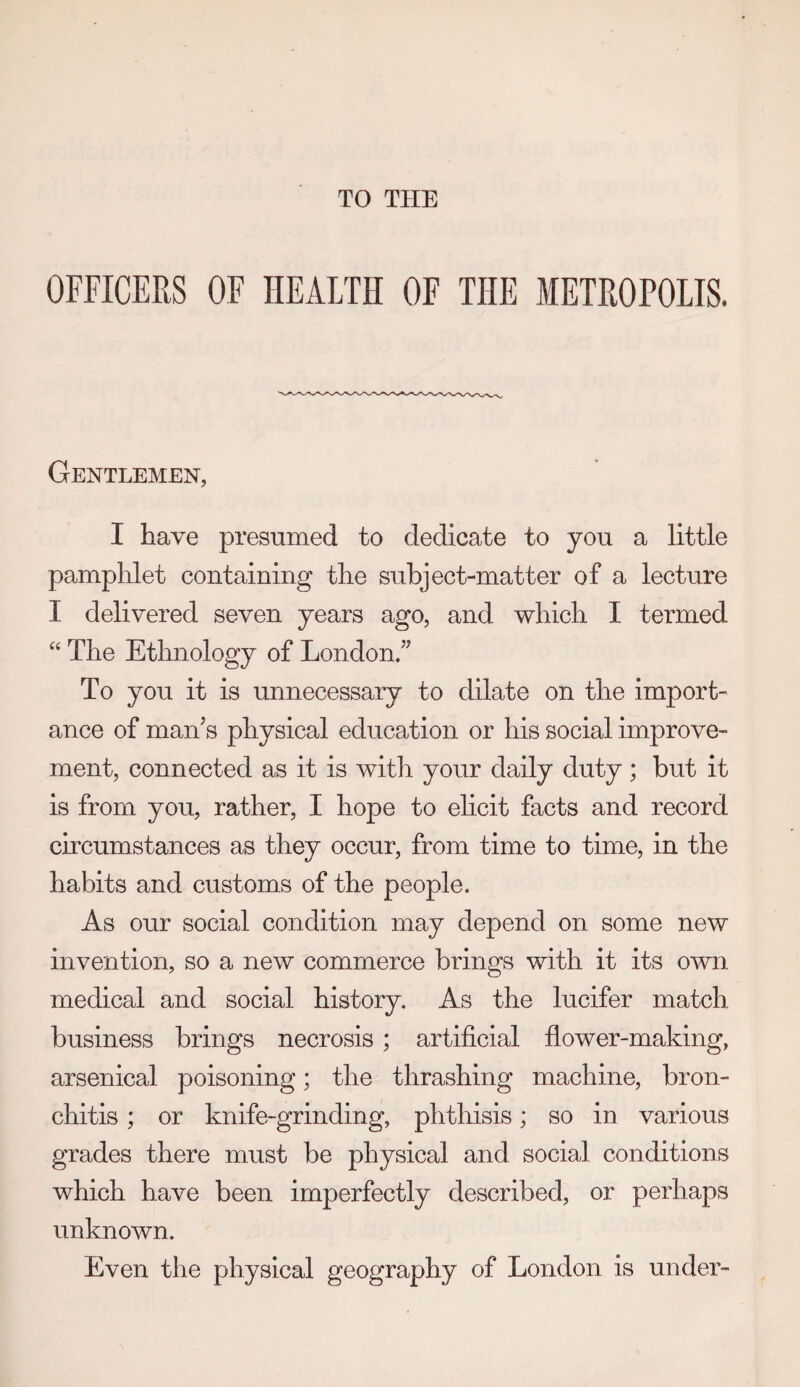 TO THE OFFICERS OF HEALTH OF THE METROPOLIS. Gentlemen, I have presumed to dedicate to you a little pamphlet containing the subject-matter of a lecture I delivered seven years ago, and which I termed ‘‘ The Ethnology of London/^ To you it is unnecessary to dilate on the import¬ ance of man^s physical education or his social improve¬ ment, connected as it is with your daily duty ; but it is from you, rather, I hope to ehcit facts and record circumstances as they occur, from time to time, in the habits and customs of the people. As our social condition may depend on some new invention, so a new commerce brings with it its own medical and social history. As the lucifer match business brings necrosis ; artificial flower-making, arsenical poisoning; the thrashing machine, bron¬ chitis ; or knife-grinding, phthisis; so in various grades there must be physical and social conditions which have been imperfectly described, or perhaps unknown. Even the physical geography of London is under-