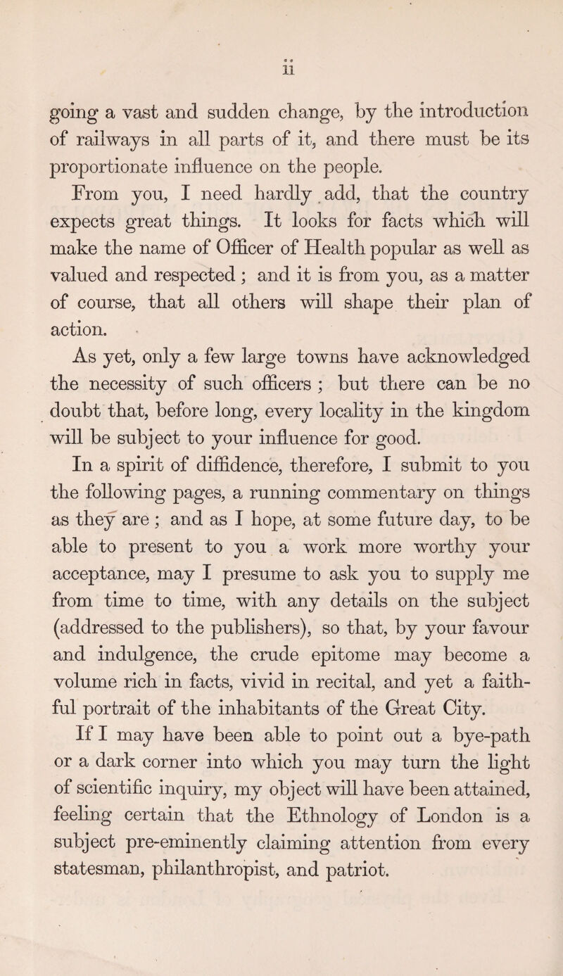 • • 11 going a vast and sudden change, by the introduction of railways in all parts of it, and there must be its proportionate influence on the people. From you, I need hardly , add, that the country expects great things. It looks for facts which will make the name of Officer of Health popular as well as valued and respected ; and it is from you, as a matter of course, that all others will shape their plan of action. As yet, only a few large towns have acknowledged the necessity of such officers ; but there can be no doubt that, before long, every locality in the kingdom will be subject to your influence for good. In a spirit of diffidence, therefore, I submit to you the following pages, a running commentary on things as they are ; and as I hope, at some future day, to be able to present to you a work more worthy your acceptance, may I presume to ask you to supply me from time to time, with any details on the subject (addressed to the publishers), so that, by your favour and indulgence, the crude epitome may become a volume rich in facts, vivid in recital, and yet a faith¬ ful portrait of the inhabitants of the Great City. If I may have been able to point out a bye-path or a dark corner into which you may turn the hght of scientific inquiry, my object will have been attained, feeling certain that the Ethnology of London is a subject pre-eminently claiming attention from every statesman, philanthropist, and patriot.