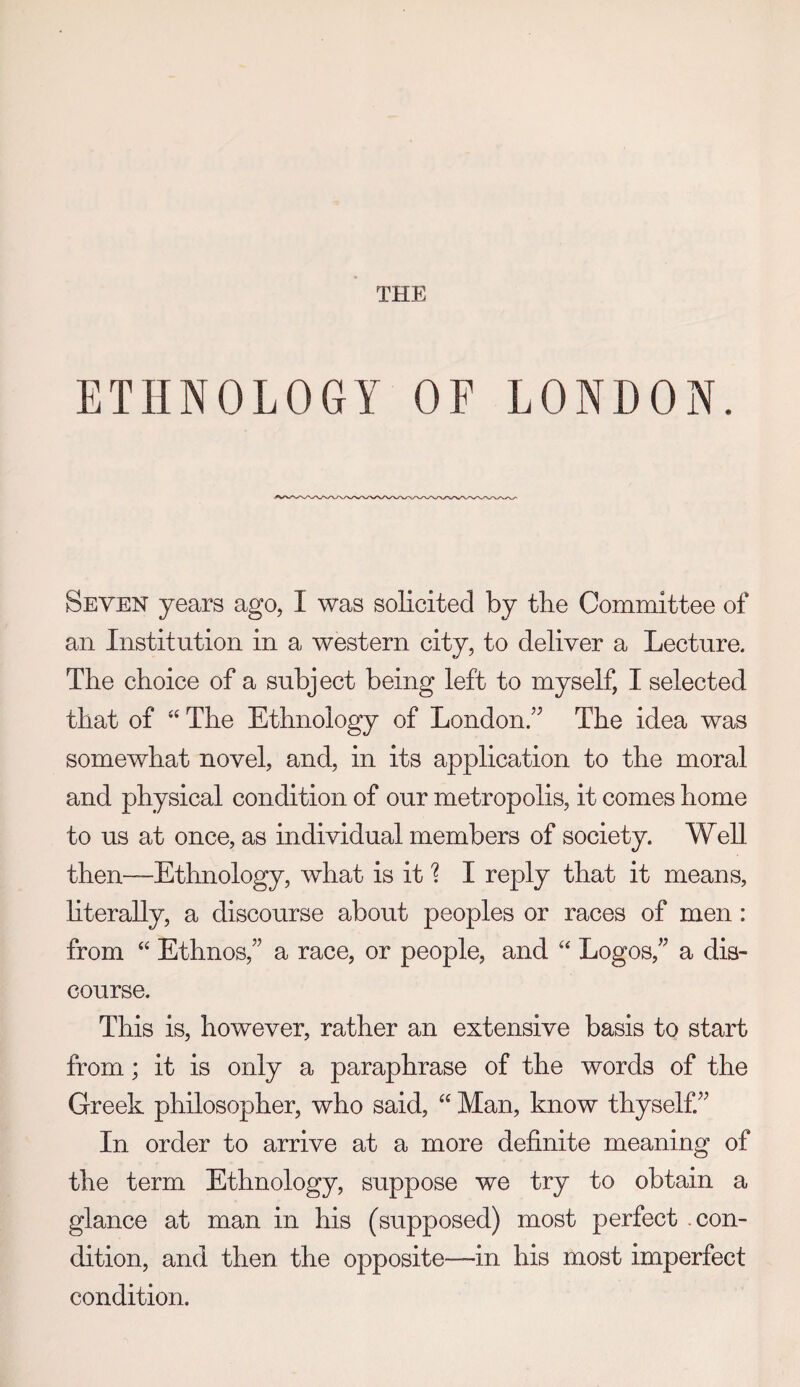 THE ETHNOLOGY OF LONDON. Seven years ago, I was solicited by the Committee of an Institution in a western city, to deliver a Lecture. The choice of a subject being left to myself, I selected that of “ The Ethnology of London.” The idea was somewhat novel, and, in its application to the moral and physical condition of our metropolis, it comes home to us at once, as individual members of society. Well then—Ethnology, what is it I reply that it means, hterally, a discourse about peoples or races of men : from Ethnos,” a race, or people, and “ Logos,” a dis¬ course. This is, however, rather an extensive basis to start from; it is only a paraphrase of the words of the Greek philosopher, who said, Man, know thyself” In order to arrive at a more definite meaning of the term Ethnology, suppose we try to obtain a glance at man in his (supposed) most perfect .con¬ dition, and then the opposite—in his most imperfect condition.