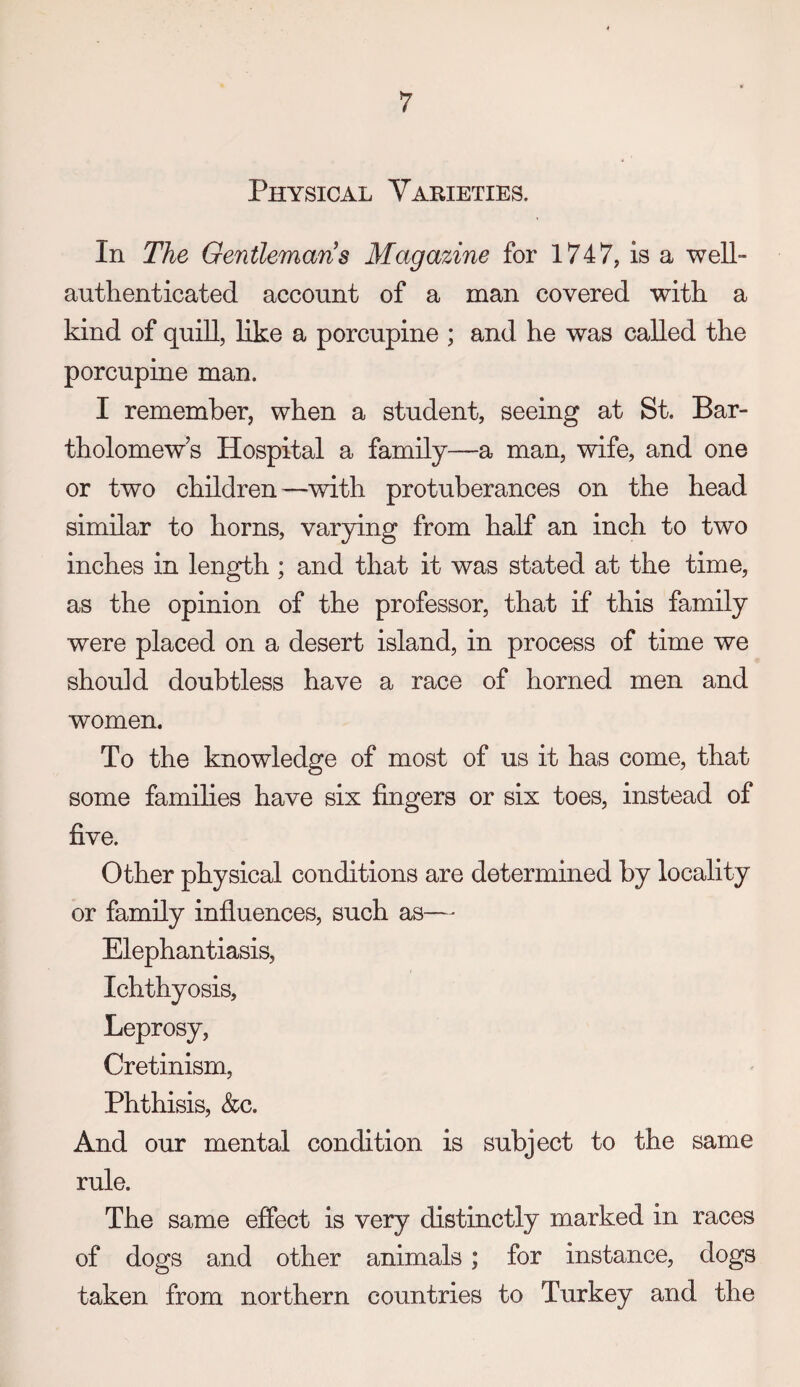 Physical Yarieties. In The Gentlemans Magazine for 1747, is a well- authenticated account of a man covered with a kind of quill, like a porcupine ; and he was called the porcupine man. I remember, when a student, seeing at St. Bar¬ tholomew’s Hospital a family—a man, wife, and one or two children—with protuberances on the head similar to horns, varying from half an inch to two inches in length; and that it was stated at the time, as the opinion of the professor, that if this family were placed on a desert island, in process of time we should doubtless have a race of horned men and women. To the knowledge of most of us it has come, that some famihes have six fingers or six toes, instead of five. Other physical conditions are determined by locality or family influences, such as—- Elephantiasis, Ichthyosis, Leprosy, Cretinism, Phthisis, &c. And our mental condition is subject to the same rule. The same effect is very distinctly marked in races of dogs and other animals; for instance, dogs taken from northern countries to Turkey and the