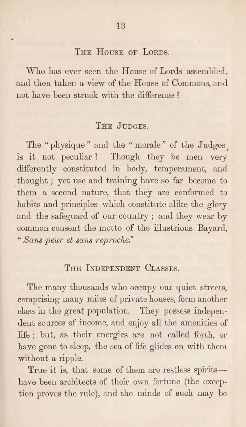The House of Lords. Who has ever seen the House of Lords assembled, and then taken a view of the House of Commons, an d not have been struck with the difference 1 The Judges. The “ physique ” and the “ morale of the Judges ^ is it not pecuhar'? Though they be men very differently constituted in body, temperament, and thought; yet use and training have so far become to them a second nature, that they are conformed to habits and principles which constitute alike the glory and the safeguard of our country ; and they wear by common consent the motto of the illustrious Bayard, “ Sans peur et sans reproche” The Independent Classes. The many thousands who occupy our quiet streets, comprising many miles of private houses, form another class in the great population. They possess indepen¬ dent sources of income, and enjoy all the amenities of life ; but, as their energies are not called forth, or have gone to sleep, the sea of life glides on with them without a ripple. True it is, that some of them are restless spirits— have been architects of their own fortune (the excep¬ tion proves the rule), and the minds of such may be