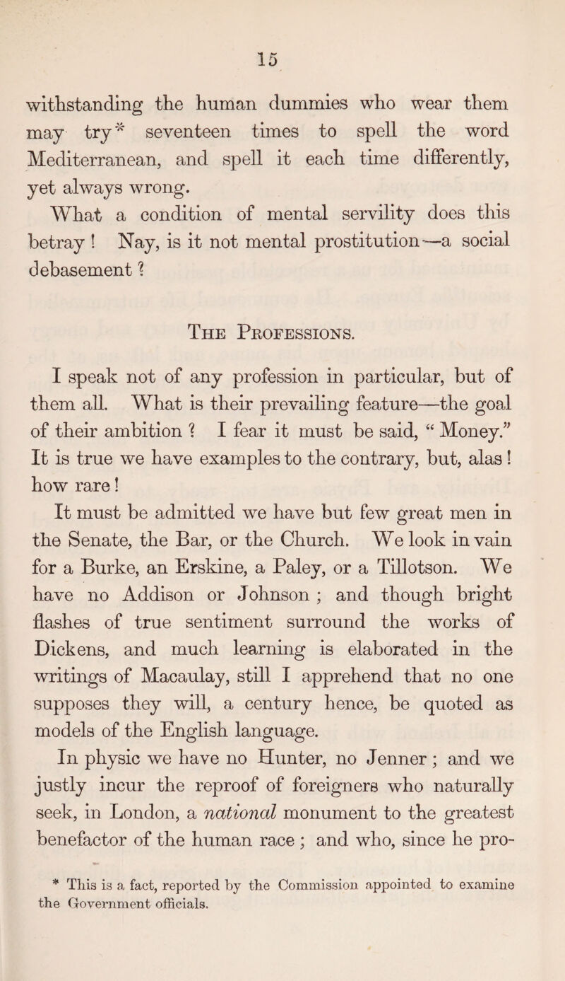 withstanding the human dummies who wear them may try'^ seventeen times to spell the word Mediterranean, and spell it each time differently, yet always wrong. What a condition of mental servility does this betray ! Nay, is it not mental prostitution-—a social debasement 1 The Professions. I speak not of any profession in particular, but of them all. What is their prevailing feature—the goal of their ambition ? I fear it must be said, ‘‘ Money.” It is true we have examples to the contrary, but, alas ! how rare! It must be admitted we have but few great men in the Senate, the Bar, or the Church. We look in vain for a Burke, an Erskine, a Paley, or a Tillotson. We have no Addison or Johnson ; and though bright flashes of true sentiment surround the works of Dickens, and much learning is elaborated in the writings of Macaulay, still I apprehend that no one supposes they will, a century hence, be quoted as models of the English language. In physic we have no Hunter, no Jenner ; and we justly incur the reproof of foreigners who naturally seek, in London, a national monument to the greatest benefactor of the human race ; and who, since he pro- * This is a fact, reported by the Commission appointed to examine the Government officials.
