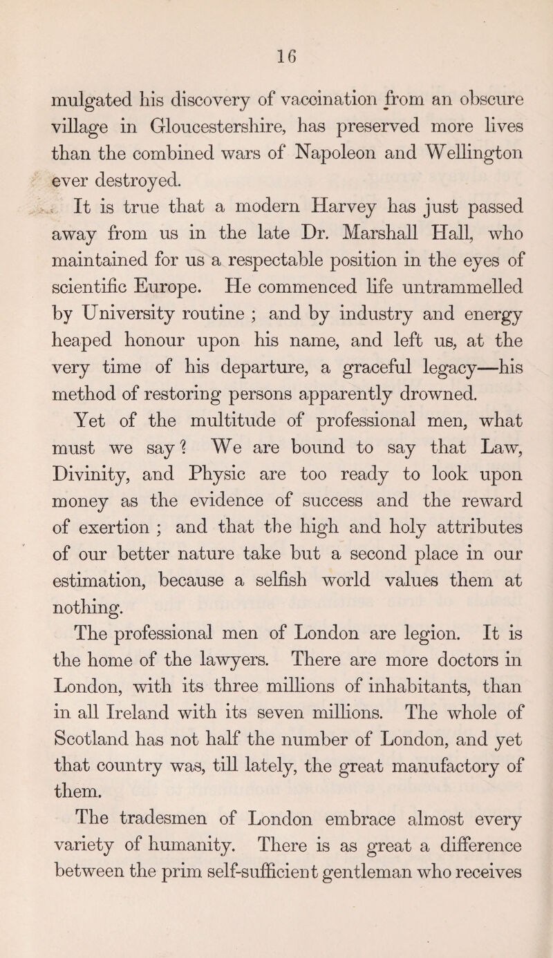 mulgated his discovery of vaccination from an obscure village in Gloucestersliire, has preserved more lives than the combined wars of Napoleon and Wellington ever destroyed. . It is true that a modern Harvey has just passed away from us in the late Dr. Marshall Hall, who maintained for us a respectable position in the eyes of scientific Europe. He commenced life untrammelled by University routine ; and by industry and energy heaped honour upon his name, and left us, at the very time of his departure, a graceful legacy—his method of restoring persons apparently drowned. Yet of the multitude of professional men, what must we say'? We are bound to say that Law, Divinity, and Physic are too ready to look upon money as the evidence of success and the reward of exertion ; and that the high and holy attributes of our better nature take but a second place in our estimation, because a selfish world values them at nothing. The professional men of London are legion. It is the home of the lawyers. There are more doctors m London, with its three millions of inhabitants, than in all Ireland with its seven millions. The whole of Scotland has not half the number of London, and yet that country was, till lately, the great manufactory of them. The tradesmen of London embrace almost every variety of humanity. There is as great a difference between the prim self-sufficient gentleman who receives
