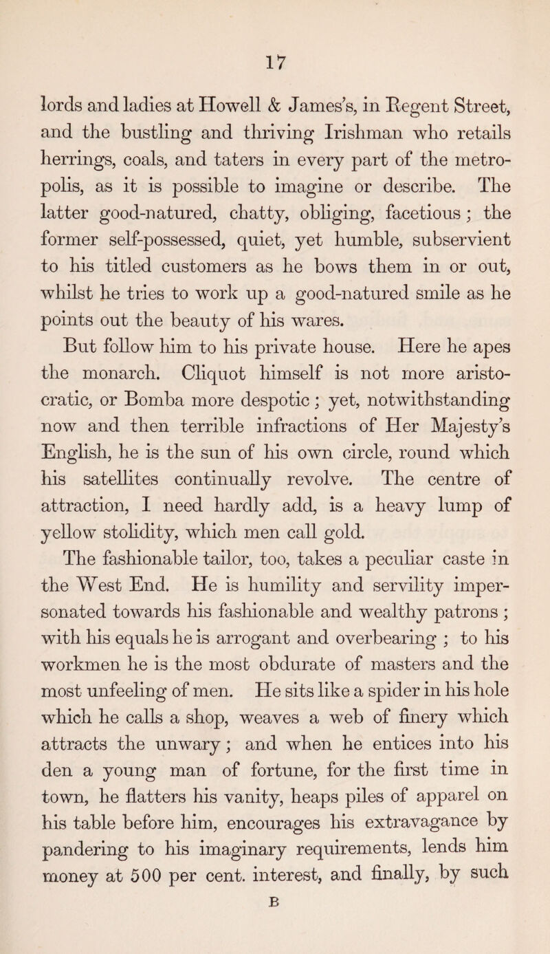 lords and ladies at Howell & James s, in Begent Street, and the bustling and thriving Irishman who retails herrings, coals, and taters in every part of the metro¬ polis, as it is possible to imagine or describe. The latter good-natured, chatty, obliging, facetious ; the former self-possessed, quiet, yet humble, subservient to his titled customers as he bows them in or out, whilst he tries to work up a good-natured smile as he points out the beauty of his wares. But follow him to his private house. Here he apes the monarch. Cliquot himself is not more aristo¬ cratic, or Bomba more despotic; yet, notwithstanding now and then terrible infractions of Her Majesty's English, he is the sun of his own circle, round which his satellites continually revolve. The centre of attraction, I need hardly add, is a heavy lump of yellow stohdity, which men call gold. The fashionable tailor, too, takes a peculiar caste in the West End. He is humility and servility imper¬ sonated towards his fashionable and wealthy patrons ; with his equals he is arrogant and overbearing ; to his workmen he is the most obdurate of masters and the most unfeeling of men. He sits like a spider in his hole which he calls a shop, weaves a web of finery which attracts the unwary; and when he entices into his den a young man of fortune, for the first time in town, he flatters his vanity, heaps piles of apparel on his table before him, encourages his extravagance by pandering to his imaginary requirements, lends him money at 500 per cent, interest, and finally, by such B